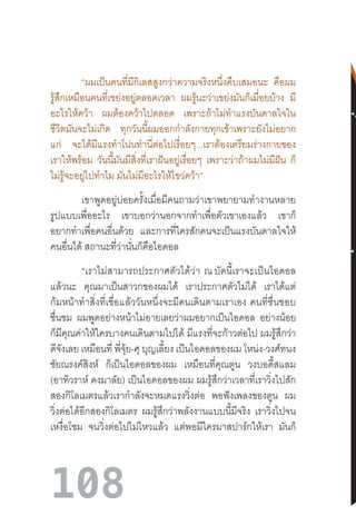 108
“ผมเป็นคนที่มีกิเลสสูงกว่าความจริงหนึ่งคืบเสมอนะ คือผม
รู้สึกเหมือนคนที่เขย่งอยู่ตลอดเวลา ผมรู้นะว่าเขย่งมันก็เมื่อยบ้าง มี
อะไรให้คว้า ผมต้องคว้าไปตลอด เพราะถ้าไม่ท�ำแรงบันดาลใจใน
ชีวิตมันจะไม่เกิด ทุกวันนี้ผมออกก�ำลังกายทุกเช้าเพราะยังไม่อยาก
แก่ จะได้มีแรงท�ำโน่นท�ำนี่ต่อไปเรื่อยๆ...เราต้องเตรียมร่างกายของ
เราให้พร้อม วันนี้มันมีสิ่งที่เราฝันอยู่เรื่อยๆ เพราะว่าถ้าผมไม่มีฝัน ก็
ไม่รู้จะอยู่ไปท�ำไม มันไม่มีอะไรให้ไขว่คว้า”
เขาพูดอยู่บ่อยครั้งเมื่อมีคนถามว่าเขาพยายามท�ำงานหลาย
รูปแบบเพื่ออะไร เขาบอกว่านอกจากท�ำเพื่อตัวเขาเองแล้ว เขาก็
อยากท�ำเพื่อคนอื่นด้วย และการที่ใครสักคนจะเป็นแรงบันดาลใจให้
คนอื่นได้ สถานะที่ว่านั่นก็คือไอดอล
“เราไม่สามารถประกาศตัวได้ว่า  ณ บัดนี้เราจะเป็นไอดอล
แล้วนะ คุณมาเป็นสาวกของผมได้ เราประกาศตัวไม่ได้ เราได้แต่
ก้มหน้าท�ำสิ่งที่เชื่อแล้ววันหนึ่งจะมีคนเดินตามเราเอง  คนที่ชื่นชอบ
ชื่นชม ผมพูดอย่างหน้าไม่อายเลยว่าผมอยากเป็นไอดอล อย่างน้อย
ก็มีคุณค่าให้ใครบางคนเดินตามไปได้ มีแรงที่จะก้าวต่อไป ผมรู้สึกว่า
ดีจังเลย เหมือนที่ พี่จุ้ย-ศุ บุญเลี้ยง เป็นไอดอลของผม โหน่ง-วงศ์ทนง
ชัยณรงค์สิงห์ ก็เป็นไอดอลของผม เหมือนที่คุณตูน วงบอดี้สแลม
(อาทิวราห์ คงมาลัย) เป็นไอดอลของผม ผมรู้สึกว่าเวลาที่เราวิ่งไปสัก
สองกิโลเมตรแล้วเราก�ำลังจะหมดแรงวิ่งต่อ พอฟังเพลงของตูน ผม
วิ่งต่อได้อีกสองกิโลเมตร ผมรู้สึกว่าพลังงานแบบนี้มีจริง เราวิ่งไปจน
เหงื่อโซม จนวิ่งต่อไปไม่ไหวแล้ว แต่พอมีใครมาสปาร์กให้เรา มันก็
 