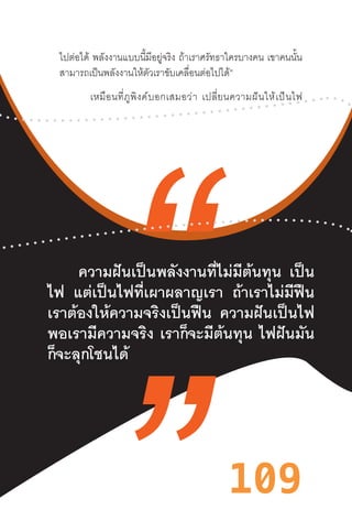 109
ไปต่อได้ พลังงานแบบนี้มีอยู่จริง ถ้าเราศรัทธาใครบางคน เขาคนนั้น
สามารถเป็นพลังงานให้ตัวเราขับเคลื่อนต่อไปได้”
เหมือนที่ภูพิงค์บอกเสมอว่า  เปลี่ยนความฝันให้เป็นไฟ
ความฝันเป็นพลังงานที่ไม่มีต้นทุน เป็น
ไฟ แต่เป็นไฟที่เผาผลาญเรา ถ้าเราไม่มีฟืน
เราต้องให้ความจริงเป็นฟืน ความฝันเป็นไฟ
พอเรามีความจริง เราก็จะมีต้นทุน ไฟฝันมัน
ก็จะลุกโชนได้
 
