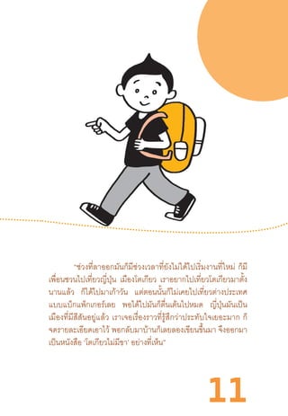 11
“ช่วงที่ลาออกมันก็มีช่วงเวลาที่ยังไม่ได้ไปเริ่มงานที่ใหม่  ก็มี
เพื่อนชวนไปเที่ยวญี่ปุ่น เมืองโตเกียว เราอยากไปเที่ยวโตเกียวมาตั้ง
นานแล้ว ก็ได้ไปมาเก้าวัน แต่ตอนนั้นก็ไม่เคยไปเที่ยวต่างประเทศ
แบบแบ็กแพ็กเกอร์เลย พอได้ไปมันก็ตื่นเต้นไปหมด ญี่ปุ่นมันเป็น
เมืองที่มีสีสันอยู่แล้ว  เราเจอเรื่องราวที่รู้สึกว่าประทับใจเยอะมาก  ก็
จดรายละเอียดเอาไว้ พอกลับมาบ้านก็เลยลองเขียนขึ้นมา จึงออกมา
เป็นหนังสือ ‘โตเกียวไม่มีขา’ อย่างที่เห็น”
 