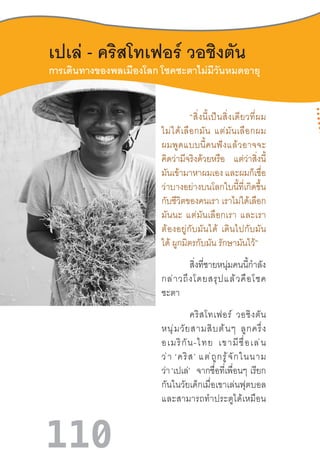 110
การเดินทางของพลเมืองโลก โชคชะตาไม่มีวันหมดอายุ
เปเล่ - คริสโทเฟอร์ วอชิงตัน
	 “สิ่งนี้เป็นสิ่งเดียวที่ผม
ไม่ได้เลือกมัน  แต่มันเลือกผม
ผมพูดแบบนี้คนฟังแล้วอาจจะ
คิดว่ามีจริงด้วยหรือ แต่ว่าสิ่งนี้
มันเข้ามาหาผมเอง และผมก็เชื่อ
ว่าบางอย่างบนโลกใบนี้ที่เกิดขึ้น
กับชีวิตของคนเรา เราไม่ได้เลือก
มันนะ  แต่มันเลือกเรา  และเรา
ต้องอยู่กับมันได้  เดินไปกับมัน
ได้ ผูกมิตรกับมัน รักษามันไว้”
สิ่งที่ชายหนุ่มคนนี้ก�ำลัง
กล่าวถึงโดยสรุปแล้วคือโชค
ชะตา
คริสโทเฟอร์  วอชิงตัน
หนุ่มวัยสามสิบต้นๆ  ลูกครึ่ง
อเมริกัน-ไทย  เขามีชื่อเล่น
ว่า ‘คริส’ แต่ถูกรู้จักในนาม
ว่า ‘เปเล่’ จากชื่อที่เพื่อนๆ  เรียก
กันในวัยเด็กเมื่อเขาเล่นฟุตบอล
และสามารถท�ำประตูได้เหมือน
 