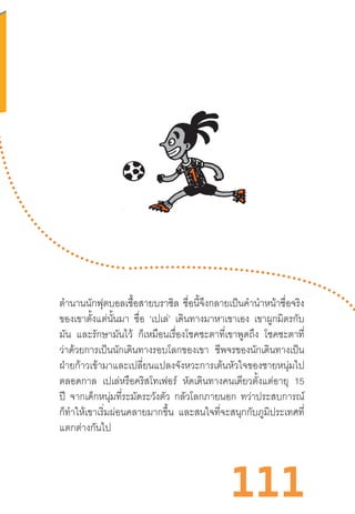 111
ต�ำนานนักฟุตบอลเชื้อสายบราซิล ชื่อนี้จึงกลายเป็นค�ำน�ำหน้าชื่อจริง
ของเขาตั้งแต่นั้นมา ชื่อ ‘เปเล่’ เดินทางมาหาเขาเอง เขาผูกมิตรกับ
มัน และรักษามันไว้ ก็เหมือนเรื่องโชคชะตาที่เขาพูดถึง โชคชะตาที่
ว่าด้วยการเป็นนักเดินทางรอบโลกของเขา ชีพจรของนักเดินทางเป็น
ฝ่ายก้าวเข้ามาและเปลี่ยนแปลงจังหวะการเต้นหัวใจของชายหนุ่มไป
ตลอดกาล เปเล่หรือคริสโทเฟอร์ หัดเดินทางคนเดียวตั้งแต่อายุ 15
ปี จากเด็กหนุ่มที่ระมัดระวังตัว กลัวโลกภายนอก ทว่าประสบการณ์
ก็ท�ำให้เขาเริ่มผ่อนคลายมากขึ้น และสนใจที่จะสนุกกับภูมิประเทศที่
แตกต่างกันไป
 