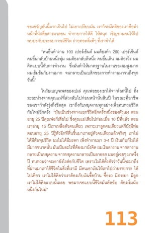 113
ของขวัญอันนี้มากเกินไป ไม่เอาเปรียบมัน เราก็จะมีคติของเราคือท�ำ
หน้าที่นักสื่อสารมวลชน ท�ำรายการให้ดี ให้สนุก เชิญชวนคนให้ไป
พบปะกับประสบการณ์ชีวิต ถ่ายทอดสิ่งดีๆ ที่เราท�ำได้
“คนอื่นท�ำงาน 100 เปอร์เซ็นต์ ผมต้องท�ำ 200 เปอร์เซ็นต์
คนอื่นกลับบ้านหนึ่งทุ่ม ผมต้องกลับตีหนึ่ง คนอื่นเดิน ผมต้องวิ่ง ผม
คิดแบบนี้กับการท�ำงาน ซึ่งมันท�ำให้มาตรฐานในงานของผมสูงมาก
ผมเข้มข้นกับงานมาก จนกลายเป็นเบสิกของการท�ำงานมาจนถึงทุก
วันนี้”
ในวัยเบญจเพสของเปเล่ คุณพ่อของเขาได้จากโลกนี้ไป ทิ้ง
ระยะห่างจากคุณแม่ที่ล่วงลับไปก่อนหน้านั้นสิบปี  ในขณะที่อาชีพ
ของเขาก�ำลังรุ่งถึงขีดสุด เขาถึงกับหยุดงานทุกอย่างเพื่อทบทวนชีวิต
กันใหม่อีกครั้ง “มันเป็นช่วงทางแยกชีวิตอีกครั้งหนึ่งของตัวเอง ตอน
อายุ 25 ปีคุณพ่อก็เสียไป ซึ่งคุณแม่เสียไปก่อนเมื่อ 10 ปีที่แล้ว ตอน
เราอายุ 15 ปีเราเหลือตัวคนเดียว เพราะเราลูกคนเดียวแต่ก็ยังมีพ่อ
ตอนอายุ 25 ปีรู้ตัวอีกทีตื่นขึ้นมาเราอยู่ตัวคนเดียวแล้วจริงๆ เราไม่
ได้มีต้นทุนชีวิต ผมไม่ได้มีมรดก เพิ่งท�ำงานมา 3-4 ปี เงินเก็บก็ไม่ได้
มีมากขนาดนั้น มันเป็นอะไรที่ต้องมานั่งคิด ผมเริ่มลางาน จากลางาน
กลายเป็นหยุดงาน จากหยุดงานกลายเป็นลาออก ผมอยู่เฉยๆ มาครึ่ง
ปี ทบทวนว่าจะเอายังไงต่อกับชีวิต เพราะไม่ได้ตั้งตัวว่าวันนี้จะมาถึง
ที่ผ่านมาเราใช้ชีวิตในสิ่งที่เรามี มีคนเอาเงินให้เราไปถ่ายรายการ ได้
ไปเที่ยว เราไม่ได้คิดว่าเราต้องเก็บเงินซื้อบ้าน ซื้อรถ มีภรรยา มีลูก
เราไม่ได้คิดแบบนั้นเลย พอมาเจอแบบนี้ชีวิตมันตัดฉับ ต้องเริ่มนับ
หนึ่งกันใหม่”
 