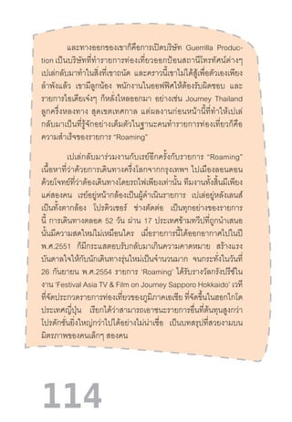 114
และทางออกของเขาก็คือการเปิดบริษัท Guerrilla Produc-
tion เป็นบริษัทที่ท�ำรายการท่องเที่ยวออกป้อนสถานีโทรทัศน์ต่างๆ
เปเล่กลับมาท�ำในสิ่งที่เขาถนัด และคราวนี้เขาไม่ได้สู้เพื่อตัวเองเพียง
ล�ำพังแล้ว เขามีลูกน้อง พนักงานในออฟฟิศให้ต้องรับผิดชอบ และ
รายการไอเดียเจ๋งๆ ก็หลั่งไหลออกมา อย่างเช่น Journey Thailand
ลูกครึ่งหลงทาง  สุดเขตเทศกาล  แต่ผลงานก่อนหน้านี้ที่ท�ำให้เปเล่
กลับมาเป็นที่รู้จักอย่างเต็มตัวในฐานะคนท�ำรายการท่องเที่ยวก็คือ
ความส�ำเร็จของรายการ “Roaming”
เปเล่กลับมาร่วมงานกับเรย์อีกครั้งกับรายการ  “Roaming”
เนื้อหาที่ว่าด้วยการเดินทางครึ่งโลกจากกรุงเทพฯ  ไปเมืองลอนดอน
ด้วยโจทย์ที่ว่าต้องเดินทางโดยรถไฟเพียงเท่านั้น ทีมงานทั้งสิ้นมีเพียง
แค่สองคน เรย์อยู่หน้ากล้องเป็นผู้ด�ำเนินรายการ เปเล่อยู่หลังเลนส์
เป็นทั้งตากล้อง โปรดิวเซอร์ ช่างตัดต่อ เป็นทุกอย่างของรายการ
นี้ การเดินทางตลอด 52 วัน ผ่าน 17 ประเทศข้ามทวีปที่ถูกน�ำเสนอ
นั้นมีความสดใหม่ไม่เหมือนใคร เมื่อรายการนี้ได้ออกอากาศไปในปี
พ.ศ.2551 ก็มีกระแสตอบรับกลับมาเกินความคาดหมาย สร้างแรง
บันดาลใจให้กับนักเดินทางรุ่นใหม่เป็นจ�ำนวนมาก จนกระทั่งในวันที่
26 กันยายน พ.ศ.2554 รายการ ‘Roaming’ ได้รับรางวัลกรังปรีซ์ใน
งาน ‘Festival Asia TV & Film on Journey Sapporo Hokkaido’ เวที
ที่จัดประกวดรายการท่องเที่ยวของภูมิภาคเอเชีย ที่จัดขึ้นในฮอกไกโด
ประเทศญี่ปุ่น เรียกได้ว่าสามารถเอาชนะรายการอื่นที่ต้นทุนสูงกว่า
โปรดักชั่นยิ่งใหญ่กว่าไปได้อย่างไม่น่าเชื่อ เป็นบทสรุปที่สวยงามบน
มิตรภาพของคนเล็กๆ สองคน
 