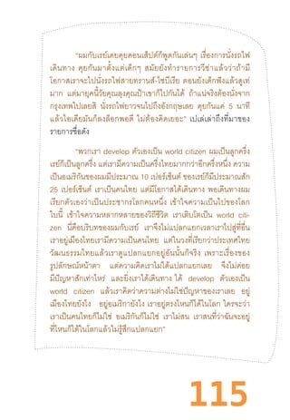 115
“ผมกับเรย์เคยคุยคอนเส็ปต์ก็พูดกันเล่นๆ  เรื่องการนั่งรถไฟ
เดินทาง  คุยกันมาตั้งแต่เด็กๆ  สมัยยังท�ำรายการวีซ่าแล้วว่าถ้ามี
โอกาสเราจะไปนั่งรถไฟสายทรานส์-ไซบีเรีย  ตอนยังเด็กฟังแล้วดูเท่
มาก แต่มายุคนี้วัยคุณลุงคุณป้าเขาก็ไปกันได้ ถ้าแน่จริงต้องนั่งจาก
กรุงเทพไปเลยสิ นั่งรถไฟยาวจนไปถึงอังกฤษเลย คุยกันแค่ 5 นาที
แล้วไอเดียมันก็ลงล็อกพอดี  ไม่ต้องคิดเยอะ”  เปเล่เล่าถึงที่มาของ
รายการชื่อดัง
“พวกเรา develop ตัวเองเป็น world citizen ผมเป็นลูกครึ่ง
เรย์ก็เป็นลูกครึ่ง แต่เรามีความเป็นครึ่งไทยมากกว่าอีกครึ่งหนึ่ง ความ
เป็นอเมริกันของผมมีประมาณ 10 เปอร์เซ็นต์ ของเรย์ก็มีประมาณสัก
25 เปอร์เซ็นต์ เราเป็นคนไทย แต่มีโอกาสได้เดินทาง พอเดินทางผม
เรียกตัวเองว่าเป็นประชากรโลกคนหนึ่ง  เข้าใจความเป็นไปของโลก
ใบนี้ เข้าใจความหลากหลายของวิถีชีวิต เราเติบโตเป็น world citi-
zen นี่คือบริบทของผมกับเรย์ เราจึงไม่แปลกแยกเวลาเราไปสู่ที่อื่น
เราอยู่เมืองไทยเรามีความเป็นคนไทย แต่ในวงที่เรียกว่าประเทศไทย
วัฒนธรรมไทยแล้วเราดูแปลกแยกอยู่อันนั้นก็จริง  เพราะเรื่องของ
รูปลักษณ์หน้าตา แต่ความคิดเราไม่ได้แปลกแยกเลย จึงไม่ค่อย
มีปัญหาสักเท่าไหร่ และยิ่งเราได้เดินทาง  ได้ develop ตัวเองเป็น
world citizen แล้วเราคิดว่าความต่างไม่ใช่ปัญหาของเราเลย อยู่
เมืองไทยยังไง อยู่อเมริกายังไง  เราอยู่ตรงไหนก็ได้ในโลก  ใครจะว่า
เราเป็นคนไทยก็ไม่ใช่ อเมริกันก็ไม่ใช่ เราไม่สน เราสนที่ว่าฉันจะอยู่
ที่ไหนก็ได้ในโลกแล้วไม่รู้สึกแปลกแยก”
 