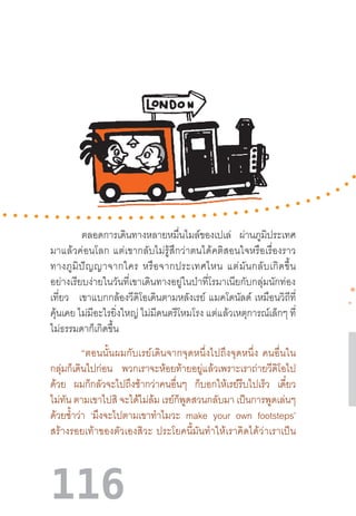 116
ตลอดการเดินทางหลายหมื่นไมล์ของเปเล่ ผ่านภูมิประเทศ
มาแล้วค่อนโลก  แต่เขากลับไม่รู้สึกว่าตนได้คติสอนใจหรือเรื่องราว
ทางภูมิปัญญาจากใคร  หรือจากประเทศไหน  แต่มันกลับเกิดขึ้น
อย่างเรียบง่ายในวันที่เขาเดินทางอยู่ในป่าที่โรมาเนียกับกลุ่มนักท่อง
เที่ยว เขาแบกกล้องวีดิโอเดินตามหลังเรย์  แมคโดนัลด์  เหมือนวิถีที่
คุ้นเคย ไม่มีอะไรยิ่งใหญ่ ไม่มีดนตรีโหมโรง แต่แล้วเหตุการณ์เล็กๆ ที่
ไม่ธรรมดาก็เกิดขึ้น
“ตอนนั้นผมกับเรย์เดินจากจุดหนึ่งไปถึงจุดหนึ่ง  คนอื่นใน
กลุ่มก็เดินไปก่อน พวกเราจะห้อยท้ายอยู่แล้วเพราะเราถ่ายวีดิโอไป
ด้วย ผมก็กลัวจะไปถึงช้ากว่าคนอื่นๆ ก็บอกให้เรย์รีบไปเร็ว เดี๋ยว
ไม่ทัน ตามเขาไปสิ จะได้ไม่ล้ม เรย์ก็พูดสวนกลับมา เป็นการพูดเล่นๆ
ด้วยซ�้ำว่า ‘มึงจะไปตามเขาท�ำไมวะ make your own footsteps’
สร้างรอยเท้าของตัวเองสิวะ  ประโยคนี้มันท�ำให้เราคิดได้ว่าเราเป็น
 