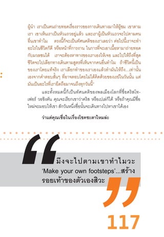 117
ผู้น�ำ เราเป็นคนถ่ายทอดเรื่องราวของการเดินทางมาให้ผู้ชม เขาตาม
เรา เขาเห็นเราเป็นหัวแถวอยู่แล้ว และเราผู้เป็นหัวแถวจะไปตามคน
อื่นเขาท�ำไม ตรงนี้ก็จะเป็นทัศนคติของเราเลยว่า  ต่อไปนี้เราจะท�ำ
อะไรในชีวิตก็ดี หรือหน้าที่การงาน ในการที่จะเอาเนื้อหามาถ่ายทอด
กับมวลชนได้ เราจะต้องหาทางของเราเองให้เจอ  และไปให้ถึงที่สุด
ชีวิตจะไปเลือกทางเดินตามสูตรที่เห็นจากคนอื่นท�ำไม ถ้าชีวิตนี้เป็น
ของเราโดยแท้จริง  เราเลือกท�ำของเราเองแล้วท�ำมันให้ถึง...เท่านั้น
เองจากค�ำตอบสั้นๆ ที่อาจตอบโดยไม่ได้คิดด้วยของเรย์ในวันนั้น แต่
มันเป็นอะไรที่เรายึดถือมาจนถึงทุกวันนี้”
 
มึงจะไปตามเขาท�ำไมวะ
‘Make your own footsteps’...สร้าง
รอยเท้าของตัวเองสิวะ
และทั้งหมดนี้ก็เป็นทัศนคติของพลเมืองโลกที่ชื่อคริสโท-
เฟอร์ วอชิงตัน คุณจะเรียกเขาว่าคริส หรือเปเล่ก็ได้ หรือถ้าคุณมีชื่อ
ใหม่จะมอบให้เขา สักวันหนึ่งชื่อนั้นจะเดินทางไปหาเขาได้เอง
ว่าแต่คุณเชื่อในเรื่องโชคชะตาไหมล่ะ
 