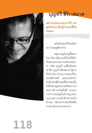 118
บุญทวี สิริเวสมาศ
พยากรณ์ดวงชะตาได้  แต่
สุดท้ายเราคือผู้ก�ำหนดชีวิต
ตนเอง
	
เดวิดไม่ชอบให้ใครเรียก
เขาว่าหมอดูสักเท่าไร
หนุ่มร่างสูงใหญ่เชื้อสาย
ไทย-อิตาเลียนคนนี้เป็นที่รู้จัก
กันในแวดวงพยากรณ์ดวงชะตา
ว่า ‘เดวิด บุญทวี’ แต่ชื่อจริงของ
เขาคือ บุญทวี สิริเวสมาศ ผู้ชาย
ที่เติบโตมากับความชอบเรื่อง
ประวัติศาสตร์ และน่าสนใจว่า
หัวข้อประวัติศาสตร์ที่เขาชอบนั้น
ไปยึดโยงอยู่กับศาสตร์อันเก่าแก่
ของการท�ำนายไพ่ยิปซี เขาบอก
ว่าค�ำว่าหมอดูนั้นมักจะถูกมอง
แบบเหมารวมไปสักหน่อยใน
บ้านเรา เรียกเขาว่าเป็นครีเอทีฟ
ทางดวงชะตาน่าจะตรงกว่า
 