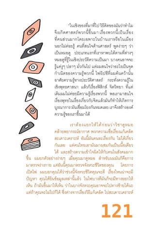 121
“ในเชิงของที่มาที่ไปวิธีคิดของมันว่าท�ำไม
จึงเกิดศาสตร์พวกนี้ขึ้นมา เรื่องพวกนี้เป็นเรื่อง
ที่คนส่วนมากโดยเฉพาะในบ้านเราหรือในเมือง
นอกไม่ค่อยรู้ คนที่สนใจด้านศาสตร์ พูดง่ายๆ ว่า
เป็นหมอดู ประเภทแรกที่เราหาพบได้ตามที่ต่างๆ
หมอดูที่รู้ในเชิงประวัติความเป็นมา บางคนอาจจะ
รู้แค่งูๆ ปลาๆ มั่วกันไป แต่ผมสนใจว่าอะไรเป็นจุด
ก�ำเนิดของความรู้พวกนี้  ไพ่ยิปซีที่ผมค้นคว้านั้น
อาศัยความรู้ทางประวัติศาสตร์ กระทั่งความรู้ใน
เชิงพุทธศาสนา แล้วก็เรื่องฟิสิกส์ จิตวิทยา ที่แต่
เดิมผมไม่ค่อยมีความรู้เรื่องพวกนี้ พอเรามาสนใจ
เรื่องพุทธในเรื่องเกี่ยวกับจิตแล้วมันก็ท�ำให้เกิดการ
บูรณาการ มันเชื่อมโยงกันหมดเลย เราจึงสร้างองค์
ความรู้ของเราขึ้นมาได้
	 “เราต้องแยกให้ได้ก่อนว่าวิชาดูหมอ
คล้ายพยากรณ์อากาศ พวกความเชื่อเรื่องแก้เคล็ด
สะเดาะเคราะห์ อันนี้มันคนละเรื่องกัน ไม่ได้เกี่ยว
กันเลย แต่คนไทยเอามันมาผสมกันเป็นเนื้อเดียว
ได้ และสร้างความเข้าใจผิดให้กับคนในสังคมมาก
ขึ้น ผมยกตัวอย่างง่ายๆ เมื่อคุณมาดูหมอ ส�ำหรับผมมันก็คือการ
มาตรวจร่างกาย  แต่อันนี้คุณมาตรวจจังหวะชีวิตของคุณ โดยการ
เปิดไพ่ ผมบอกคุณได้ว่าช่วงนี้จังหวะชีวิตคุณจะดี เรื่องไหนน่าจะมี
ปัญหา คุณได้ยินข้อมูลเหล่านี้แล้ว ในไพ่บางทีมันก็จะมีทางออกให้
เห็น ถ้ามันขึ้นมาให้เห็น ว่าในบางจังหวะคุณอาจจะไปทางซ้ายได้นะ
แต่ถ้าคุณจะไม่ไปก็ได้ ซึ่งต่างจากเรื่องวิธีแก้เคล็ด ไปสะเดาะเคราะห์
 