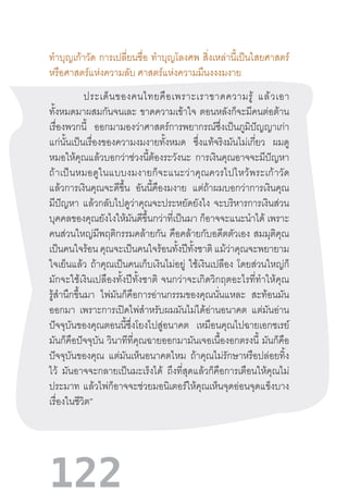 122
ท�ำบุญเก้าวัด การเปลี่ยนชื่อ ท�ำบุญโลงศพ สิ่งเหล่านี้เป็นไสยศาสตร์
หรือศาสตร์แห่งความลับ ศาสตร์แห่งความมึนงงงมงาย
“ประเด็นของคนไทยคือเพราะเราขาดความรู้  แล้วเอา
ทั้งหมดมาผสมกันจนเละ ขาดความเข้าใจ ตอนหลังก็จะมีคนต่อต้าน
เรื่องพวกนี้ ออกมามองว่าศาสตร์การพยากรณ์ซึ่งเป็นภูมิปัญญาเก่า
แก่นั้นเป็นเรื่องของความงมงายทั้งหมด ซึ่งแท้จริงมันไม่เกี่ยว ผมดู
หมอให้คุณแล้วบอกว่าช่วงนี้ต้องระวังนะ การเงินคุณอาจจะมีปัญหา
ถ้าเป็นหมอดูในแบบงมงายก็จะแนะว่าคุณควรไปไหว้พระเก้าวัด
แล้วการเงินคุณจะดีขึ้น อันนี้คืองมงาย แต่ถ้าผมบอกว่าการเงินคุณ
มีปัญหา แล้วกลับไปดูว่าคุณจะประหยัดยังไง จะบริหารการเงินส่วน
บุคคลของคุณยังไงให้มันดีขึ้นกว่าที่เป็นมา ก็อาจจะแนะน�ำได้ เพราะ
คนส่วนใหญ่มีพฤติกรรมคล้ายกัน คือคล้ายกับอดีตตัวเอง สมมุติคุณ
เป็นคนใจร้อน คุณจะเป็นคนใจร้อนทั้งปีทั้งชาติ แม้ว่าคุณจะพยายาม
ใจเย็นแล้ว ถ้าคุณเป็นคนเก็บเงินไม่อยู่ ใช้เงินเปลือง โดยส่วนใหญ่ก็
มักจะใช้เงินเปลืองทั้งปีทั้งชาติ  จนกว่าจะเกิดวิกฤตอะไรที่ท�ำให้คุณ
รู้ส�ำนึกขึ้นมา ไพ่มันก็คือการอ่านกรรมของคุณนั่นแหละ สะท้อนมัน
ออกมา เพราะการเปิดไพ่ส�ำหรับผมมันไม่ได้อ่านอนาคต แต่มันอ่าน
ปัจจุบันของคุณตอนนี้ซึ่งโยงไปสู่อนาคต เหมือนคุณไปฉายเอกซเรย์
มันก็คือปัจจุบัน วินาทีที่คุณฉายออกมามันเจอเนื้องอกตรงนี้ มันก็คือ
ปัจจุบันของคุณ แต่มันเห็นอนาคตไหม ถ้าคุณไม่รักษาหรือปล่อยทิ้ง
ไว้ มันอาจจะกลายเป็นมะเร็งได้ ถึงที่สุดแล้วก็คือการเตือนให้คุณไม่
ประมาท แล้วไพ่ก็อาจจะช่วยมอนิเตอร์ให้คุณเห็นจุดอ่อนจุดแข็งบาง
เรื่องในชีวิต”
 