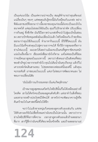 124
เป็นแค่แนวโน้ม เป็นแค่ความน่าจะเป็น สมมุติท�ำนายว่าคุณต้องแย่
แน่เรื่องเงินๆ ทองๆ แต่พอคุณรับรู้ตรงนี้มันก็เหมือนกับแรงส่ง อย่าง
ฟิล์มเอกซเรย์ที่ออกมาว่าเนื้องอกของคุณก่อนนี้มันจะเป็นมะเร็งใน
อนาคตได้ แต่คุณไม่ยอมให้มันเป็น คุณก็ไปรักษาผ่าตัด ปรับเปลี่ยน
การกินอยู่ พึ่งชีวจิต มันก็มีโอกาสว่าแรงส่งที่จะน�ำไปสู่มะเร็งนั้นอ่อน
ลง เพราะปัจจัยหนุนหลังมันเปลี่ยนไปแล้ว ไพ่ก็เหมือนกัน ถ้าสะท้อน
ออกมาว่าคุณใช้เงินแบบนี้ ท�ำมาหากินแบบนี้ มีวิถีชีวิตแบบนี้ มัน
มีแนวโน้มที่จะส่งคุณไปสู่ความยากจนได้  ซึ่งวิธีการดูหมอหรือการ
อ่านไพ่แบบนี้ ผมบอกได้เลยว่าแม้ผมจะเป็นคนที่พูดจาชัดเจนหนัก
แน่นในเรื่องนี้มาก เขียนหนังสือมายังไงก็ตาม แต่ไม่ค่อยเป็นที่นิยม
ว่าจะมีคนมาดูหมอในแนวทางนี้ เพราะว่าสังคมเราเป็นสังคมที่ชอบ
ของส�ำเร็จรูป อยากรวยท�ำยังไง คุณไปเติมน�้ำมันตะเกียงนะ แล้วก็ไป
เคาะระฆังวัดเดินสามรอบ ไปขอพรหลวงพ่อองค์นั้นองค์นี้ แล้วคุณ
จะรวยทันที เราชอบอะไรแบบนี้ แต่เราไม่ชอบการพัฒนาตนเอง ไม่
ชอบการเปลี่ยนนิสัย
“มันไม่มีการแก้กรรมหรอก มีแต่แก้พฤติกรรม”
	 เป้าหมายสูงสุดของเดวิดกับไพ่ยิปซีนั้นก็ไม่ได้เหมือนอย่างที่
ใครคิด เขาไม่ได้หวังจะเป็นหมอดูคนดังคับฟ้า  แต่เขาท�ำในสิ่งที่ชอบ
และสามารถสร้างประโยชน์ให้คนได้ เขาหวังว่าจะพัฒนาความรู้หรือ
ค้นคว้าอะไรในศาสตร์นี้ต่อไปได้อีก
	 จะว่าไปแล้วชายหนุ่มก็เคยลองดูดวงตัวเองเช่นกัน  แต่ต่อ
ให้ตัวเขาเองก็ยังไม่เชื่อทั้งหมดว่ามันจะเป็นไปตามนั้น เพราะว่าการ
อ่านไพ่ยิปซีก็คือการตีความ เวลาเขาดูดวงตัวเองแล้วถ้าผลออกมา
ดีมาก เขาก็รู้สึกว่ามันจะดีได้ขนาดนั้นจริงหรือ และถ้าผลออกมาแย่
 