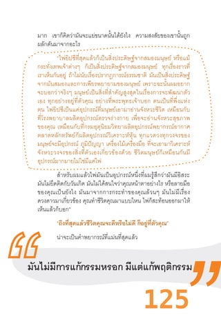 125
มาก เขาก็คิดว่ามันจะแย่ขนาดนั้นได้ยังไง ความสงสัยของเขานั้นถูก
ผลักดันมาจากอะไร
	 “ไพ่ยิปซีที่สุดแล้วก็เป็นสิ่งประดิษฐ์จากสมองมนุษย์  หรือแม้
กระทั่งเทพเจ้าต่างๆ ก็เป็นสิ่งประดิษฐ์จากสมองมนุษย์ ทุกเรื่องราวที่
เราเห็นกันอยู่ ถ้าไม่นับเรื่องปรากฏการณ์ธรรมชาติ มันเป็นสิ่งประดิษฐ์
จากมันสมองและการเพียรพยายามของมนุษย์  เพราะฉะนั้นผมอยาก
จะบอกว่าจริงๆ  มนุษย์เป็นสิ่งที่ส�ำคัญสูงสุดในเรื่องการจะพัฒนาตัว
เอง  ทุกอย่างอยู่ที่ตัวคุณ  อย่างที่พระพุทธเจ้าบอก  ตนเป็นที่พึ่งแห่ง
ตน  ไพ่ยิปซีเป็นแค่อุปกรณ์ที่มนุษย์เอามาอ่านจังหวะชีวิต  เหมือนกับ
ที่โรงพยาบาลผลิตอุปกรณ์ตรวจร่างกาย  เพื่อจะอ่านจังหวะสุขภาพ
ของคุณ  เหมือนกับที่กรมอุตุนิยมวิทยาผลิตอุปกรณ์พยากรณ์อากาศ
ตลาดหลักทรัพย์ก็ผลิตอุปกรณ์วิเคราะห์หุ้น  ทุกแวดวงทุกวงจรของ
มนุษย์จะมีอุปกรณ์ ภูมิปัญญา เครื่องไม้เครื่องมือ ที่จะเอามาวิเคราะห์
จังหวะวงจรของสิ่งที่ตัวเองเกี่ยวข้องด้วย  ชีวิตมนุษย์ก็เหมือนกันมี
อุปกรณ์มากมายไม่ใช่มีแค่ไพ่
ส�ำหรับผมแล้วไพ่มันเป็นอุปกรณ์หนึ่งที่ผมรู้สึกว่ามันมีอิสระ
มันไม่ยึดติดกับวันเกิด มันไม่ได้สนใจว่าคุณหน้าตาอย่างไร หรือลายมือ
ของคุณเป็นยังไง  มันมาจากการกระท�ำของคุณล้วนๆ  มันไม่มีเรื่อง
ดวงดาวมาเกี่ยวข้อง คุณท�ำชีวิตคุณมาแบบไหน ไพ่ก็สะท้อนออกมาให้
เห็นแล้วก็บอก”
“ถึงที่สุดแล้วชีวิตคุณจะดีหรือไม่ดี ก็อยู่ที่ตัวคุณ”
น่าจะเป็นค�ำพยากรณ์ที่แม่นที่สุดแล้ว
มันไม่มีการแก้กรรมหรอก มีแต่แก้พฤติกรรม
 