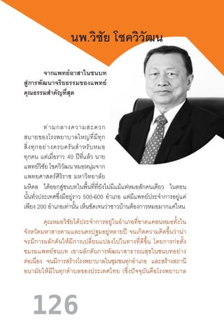 126
นพ.วิชัย โชควิวัฒน
จากแพทย์อาสาในชนบท  
สู่การพัฒนาจริยธรรมของแพทย์  
คุณธรรมส�ำคัญที่สุด
ท่ามกลางความสะดวก
สบายของโรงพยาบาลใหญ่ที่มีทุก
สิ่งทุกอย่างครบครันส�ำหรับหมอ
ทุกคน แต่เมื่อราว 40 ปีที่แล้ว  นาย
แพทย์วิชัย โชควิวัฒน หมอหนุ่มจาก
แพทยศาสตร์ศิริราช  มหาวิทยาลัย
มหิดล ได้ออกสู่ชนบทในพื้นที่ที่ยังไม่มีแม้แต่หมอสักคนเดียว ในตอน
นั้นทั่วประเทศซึ่งมีอยู่ราว 500-600 อ�ำเภอ แต่มีแพทย์ประจ�ำการอยู่แค่
เพียง 200 อ�ำเภอเท่านั้น เห็นชัดเจนว่าชาวบ้านต้องการหมอมากแค่ไหน
คุณหมอวิชัยได้ประจ�ำการอยู่ในอ�ำเภอที่ขาดแคลนหมอทั้งใน
จังหวัดมหาสารคามและนครปฐมอยู่หลายปี  จนเกิดความคิดขึ้นว่าน่า
จะมีการผลักดันให้มีการเปลี่ยนแปลงไปในทางที่ดีขึ้น  โดยการก่อตั้ง
ชมรมแพทย์ชนบท  เขาผลักดันการพัฒนาสาธารณสุขในชนบทอย่าง
ต่อเนื่อง จนมีการสร้างโรงพยาบาลในชุมชนทุกอ�ำเภอ และสร้างสถานี
อนามัยให้มีในทุกต�ำบลของประเทศไทย  (ซึ่งปัจจุบันคือโรงพยาบาล
 