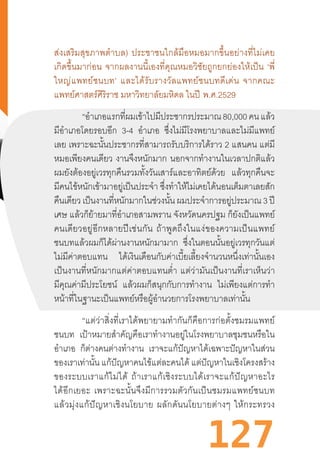 127
ส่งเสริมสุขภาพต�ำบล)  ประชาชนใกล้มือหมอมากขึ้นอย่างที่ไม่เคย
เกิดขึ้นมาก่อน  จากผลงานนี้เองที่คุณหมอวิชัยถูกยกย่องให้เป็น  ‘พี่
ใหญ่แพทย์ชนบท’  และได้รับรางวัลแพทย์ชนบทดีเด่น  จากคณะ
แพทย์ศาสตร์ศิริราช มหาวิทยาลัยมหิดล ในปี  พ.ศ.2529
“อ�ำเภอแรกที่ผมเข้าไปมีประชากรประมาณ80,000คนแล้ว
มีอ�ำเภอโดยรอบอีก 3-4 อ�ำเภอ ซึ่งไม่มีโรงพยาบาลและไม่มีแพทย์
เลย เพราะฉะนั้นประชากรที่สามารถรับบริการได้ราว 2 แสนคน แต่มี
หมอเพียงคนเดียว งานจึงหนักมาก นอกจากท�ำงานในเวลาปกติแล้ว
ผมยังต้องอยู่เวรทุกคืนรวมทั้งวันเสาร์และอาทิตย์ด้วย แล้วทุกคืนจะ
มีคนไข้หนักเข้ามาอยู่เป็นประจ�ำ ซึ่งท�ำให้ไม่เคยได้นอนเต็มตาเลยสัก
คืนเดียวเป็นงานที่หนักมากในช่วงนั้นผมประจ�ำการอยู่ประมาณ 3 ปี
เศษ แล้วก็ย้ายมาที่อ�ำเภอสามพราน จังหวัดนครปฐม ก็ยังเป็นแพทย์
คนเดียวอยู่อีกหลายปีเช่นกัน  ถ้าพูดถึงในแง่ของความเป็นแพทย์
ชนบทแล้วผมก็ได้ผ่านงานหนักมามาก ซึ่งในตอนนั้นอยู่เวรทุกวันแต่
ไม่มีค่าตอบแทน ได้เงินเดือนกับค่าเบี้ยเลี้ยงจ�ำนวนหนึ่งเท่านั้นเอง
เป็นงานที่หนักมากแต่ค่าตอบแทนต�่ำ  แต่ว่ามันเป็นงานที่เราเห็นว่า
มีคุณค่ามีประโยชน์ แล้วผมก็สนุกกับการท�ำงาน ไม่เพียงแต่การท�ำ
หน้าที่ในฐานะเป็นแพทย์หรือผู้อ�ำนวยการโรงพยาบาลเท่านั้น
“แต่ว่าสิ่งที่เราได้พยายามท�ำกันก็คือการก่อตั้งชมรมแพทย์
ชนบท เป้าหมายส�ำคัญคือเราท�ำงานอยู่ในโรงพยาบาลชุมชนหรือใน
อ�ำเภอ ก็ต่างคนต่างท�ำงาน เราจะแก้ปัญหาได้เฉพาะปัญหาในส่วน
ของเราเท่านั้น แก้ปัญหาคนไข้แต่ละคนได้ แต่ปัญหาในเชิงโครงสร้าง
ของระบบเราแก้ไม่ได้  ถ้าเราแก้เชิงระบบได้เราจะแก้ปัญหาอะไร
ได้อีกเยอะ  เพราะฉะนั้นจึงมีการรวมตัวกันเป็นชมรมแพทย์ชนบท
แล้วมุ่งแก้ปัญหาเชิงนโยบาย  ผลักดันนโยบายต่างๆ  ให้กระทรวง
 