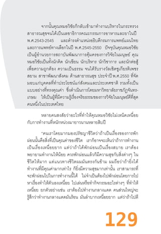 129
จากนั้นคุณหมอวิชัยก็กลับเข้ามาท�ำงานบริหารในกระทรวง
สาธารณสุขจนได้เป็นเลขาธิการคณะกรรมการอาหารและยาในปี  
พ.ศ.2543-2545 และด�ำรงต�ำแหน่งอธิบดีกรมการแพทย์แผนไทย
และการแพทย์ทางเลือกในปี  พ.ศ.2545-2550 ปัจจุบันคุณหมอวิชัย
เป็นผู้อ�ำนวยการสถาบันพัฒนาการคุ้มครองการวิจัยในมนุษย์  คุณ
หมอวิชัยเป็นทั้งนักคิด นักเขียน นักบริหาร นักวิชาการ และนักต่อสู้
เพื่อความถูกต้อง  ความเป็นธรรม  จนได้รับรางวัลเชิดชูเกียรติเพชร
สยาม สาขาพัฒนาสังคม ด้านสาธารณสุข ประจ�ำปี พ.ศ.2550 ที่จัด
มอบแก่บุคคลที่ท�ำประโยชน์แก่สังคมและประเทศชาติ  รวมทั้งเป็น
แบบอย่างที่ทรงคุณค่า ซึ่งด�ำเนินการโดยมหาวิทยาลัยราชภัฏจันทร-
เกษม ให้เป็นผู้ที่มีความรู้เรื่องจริยธรรมของการวิจัยในมนุษย์ดีที่สุด
คนหนึ่งในประเทศไทย
หลายคนสงสัยว่าอะไรที่ท�ำให้คุณหมอวิชัยไม่เหน็ดเหนื่อย
กับการท�ำงานที่หนักหน่วงมายาวนานหลายสิบปี
“คนเราโดยมากมองปรัชญาชีวิตว่าถ้าเป็นเรื่องของการพัก
ผ่อนนั้นคือสิ่งที่เป็นคุณค่าของชีวิต เราก็อาจจะเห็นว่าถ้าการท�ำงาน
เป็นเรื่องเหนื่อยยาก  แต่ว่าถ้าได้พักผ่อนเป็นเรื่องสบาย  เราต้อง
พยายามท�ำงานให้น้อย  ควรพักผ่อนแล้วก็มีความสุขกับสิ่งต่างๆ  ใน
ชีวิตให้มาก  แต่แนวทางชีวิตผมมันตรงกันข้าม  ผมถือว่าถ้ายิ่งได้
ท�ำงานที่มีคุณค่ามากเท่าไร ก็ยิ่งมีความสุขมากเท่านั้น เราสามารถที่
จะพักผ่อนไปในการท�ำงานนี้ได้ ไม่จ�ำเป็นต้องไปพักผ่อนโดยการไป
หาเรื่องท�ำให้ตัวเองเหนื่อย ไปเล่นหรือท�ำกิจกรรมอะไรต่างๆ ที่ท�ำให้
เหนื่อย ยกตัวอย่างเช่น เราต้องไปท�ำงานกลางแดด คนส่วนใหญ่จะ
รู้สึกว่าท�ำงานกลางแดดมันร้อน มันล�ำบากเหนื่อยยาก แต่ว่าถ้าไปตี
 