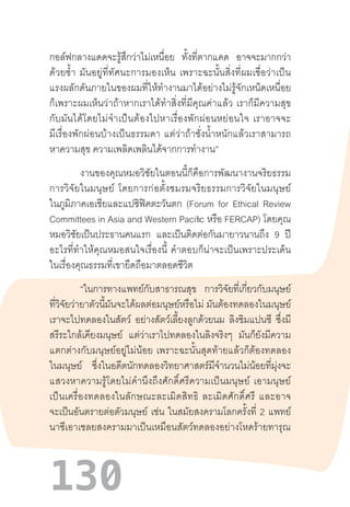 130
กอล์ฟกลางแดดจะรู้สึกว่าไม่เหนื่อย ทั้งที่ตากแดด อาจจะมากกว่า
ด้วยซ�้ำ  มันอยู่ที่ทัศนะการมองเห็น  เพราะฉะนั้นสิ่งที่ผมเชื่อว่าเป็น
แรงผลักดันภายในของผมที่ให้ท�ำงานมาได้อย่างไม่รู้จักเหน็ดเหนื่อย
ก็เพราะผมเห็นว่าถ้าหากเราได้ท�ำสิ่งที่มีคุณค่าแล้ว  เราก็มีความสุข
กับมันได้โดยไม่จ�ำเป็นต้องไปหาเรื่องพักผ่อนหย่อนใจ  เราอาจจะ
มีเรื่องพักผ่อนบ้างเป็นธรรมดา  แต่ว่าถ้าชั่งน�้ำหนักแล้วเราสามารถ
หาความสุข ความเพลิดเพลินได้จากการท�ำงาน”
งานของคุณหมอวิชัยในตอนนี้ก็คือการพัฒนางานจริยธรรม
การวิจัยในมนุษย์  โดยการก่อตั้งชมรมจริยธรรมการวิจัยในมนุษย์
ในภูมิภาคเอเชียและแปซิฟิคตะวันตก (Forum for Ethical Review
Committees in Asia and Western Pacific หรือ FERCAP) โดยคุณ
หมอวิชัยเป็นประธานคนแรก และเป็นติดต่อกันมายาวนานถึง 9 ปี
อะไรที่ท�ำให้คุณหมอสนใจเรื่องนี้  ค�ำตอบก็น่าจะเป็นเพราะประเด็น
ในเรื่องคุณธรรมที่เขายึดถือมาตลอดชีวิต
“ในการทางแพทย์กับสาธารณสุข การวิจัยที่เกี่ยวกับมนุษย์
ที่วิจัยว่ายาตัวนี้มันจะได้ผลต่อมนุษย์หรือไม่ มันต้องทดลองในมนุษย์
เราจะไปทดลองในสัตว์ อย่างสัตว์เลี้ยงลูกด้วยนม ลิงชิมแปนซี ซึ่งมี
สรีระใกล้เคียงมนุษย์ แต่ว่าเราไปทดลองในลิงจริงๆ มันก็ยังมีความ
แตกต่างกับมนุษย์อยู่ไม่น้อย  เพราะฉะนั้นสุดท้ายแล้วก็ต้องทดลอง
ในมนุษย์ ซึ่งในอดีตนักทดลองวิทยาศาสตร์มีจ�ำนวนไม่น้อยที่มุ่งจะ
แสวงหาความรู้โดยไม่ค�ำนึงถึงศักดิ์ศรีความเป็นมนุษย์  เอามนุษย์
เป็นเครื่องทดลองในลักษณะละเมิดสิทธิ  ละเมิดศักดิ์ศรี  และอาจ
จะเป็นอันตรายต่อตัวมนุษย์ เช่น ในสมัยสงครามโลกครั้งที่ 2 แพทย์
นาซีเอาเชลยสงครามมาเป็นเหมือนสัตว์ทดลองอย่างโหดร้ายทารุณ
 