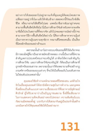 131
อย่างการให้เชลยออกไปอยู่กลางแจ้งที่อุณหภูมิติดลบโดยสภาพ
เปลือยกายอยู่ 3 ชั่วโมง แล้วให้กลับเข้ามา เชลยพวกนี้ก็ร่อแร่ใกล้เสีย
ชีวิต หรือบางรายก็เสียชีวิตไปเลย แพทย์นาซีเอากลับมาดูว่าคนจะ
สามารถฟื้นคืนชีพได้หรือไม่ นี่เป็นการศึกษาวิจัยส�ำหรับทหารกองทัพ
นาซีเมื่อไปรบในสถานที่ที่หนาวจัด แล้วไปเจอเหตุการณ์อย่างนี้ว่าจะ
สามารถหาวิธีการฟื้นคืนชีพได้อย่างไร  นี่คือการศึกษาหาความรู้แต่
เป็นการหาความรู้บนความทุกข์ยาก ทรมานชีวิตของคนอื่น เป็นเรื่อง
ที่ผิดหลักจริยธรรมอย่างร้ายแรง
“เพราะฉะนั้นถ้าเราไม่วางระบบจริยธรรมที่ดีไว้มันก็อาจจะ
มีการละเมิดผู้ที่มาเป็นอาสาสมัครเข้าทดลอง งานนี้เป็นงานที่มีความ
ส�ำคัญเพราะประเทศไทยเราจะเจริญได้  เราต้องให้ความส�ำคัญกับ
การศึกษาวิจัย และการศึกษาวิจัยจะเจริญได้ ก็ต้องเป็นการศึกษาที่
ถูกหลักจริยธรรมสากล  เพราะฉะนั้นเราก็ต้องพยายามที่จะสร้างกฎ
เกณฑ์ทางจริยธรรมระบบต่างๆ  ที่จะให้เป็นที่ยอมรับในระดับสากล
ไม่ใช่ระดับประเทศเท่านั้น”
คุณหมอวิชัยท�ำงานหนักมาตลอดชีวิตของตน  แต่ด้วยใจ
รักในเรื่องคุณธรรมท�ำให้เขายังมีความสุขในการท�ำงาน  และบุคคล
ที่เสมือนเป็นต้นแบบทางความเชื่อของเขาก็คืออาจารย์สุลักษณ์
ศิวรักษ์  ผู้ได้รับฉายาว่าเป็นปัญญาชนสยาม  ซึ่งมีชื่อเสียงมาก
ในการแสดงความคิดเห็นอย่างตรงไปตรงมา  ความสัมพันธ์แบบ
กัลยาณมิตรของทั้งคู่ บวกกับการได้เสวนากันอยู่เป็นประจ�ำนั้นสร้าง
แรงบันดาลใจให้คุณหมอวิชัยได้เป็นอย่างมาก
 