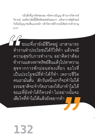132
“เป็นสิ่งที่ถูกจริตของผม  จริตทางปัญญาด้านการวิพากษ์
วิจารณ์ ผมคิดว่าอันนี้มีอิทธิพลต่อตัวผมมาก แล้วอาจารย์สุลักษณ์
ก็เป็นปัญญาชนชั้นแนวหน้า  กล้าวิพากษ์วิจารณ์ได้อย่างกล้าหาญ
มาก”
ขณะที่เรายังมีชีวิตอยู่  เราสามารถ
ท�ำงานท�ำประโยชน์ได้ก็ให้ท�ำ  แล้วจงมี
ความสุขกับการท�ำงาน  อย่าคิดว่าต้อง
ท�ำงานแสวงหาทรัพย์สินแล้วไปหาความ
สุขจากการพักผ่อนท่องเที่ยว  อะไรที่
เป็นประโยชน์ที่ท�ำได้ก็ท�ำ  เพราะชีวิต
คนเรามันสั้น สักวันหนึ่งเราก็จะท�ำไม่ได้
ธรรมชาติจะจ�ำกัดเราเองให้เราท�ำไม่ได้
ขณะที่ยังท�ำได้ก็ควรท�ำ ไม่อย่างนั้นจะ
เสียใจที่ท�ำไม่ได้แล้วยังอยากท�ำ
 