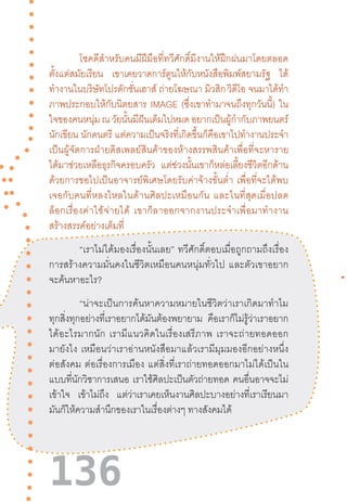 136
โชคดีส�ำหรับคนมีฝีมือที่ทวีศักดิ์มีงานให้ฝึกฝนมาโดยตลอด
ตั้งแต่สมัยเรียน เขาเคยวาดการ์ตูนให้กับหนังสือพิมพ์สยามรัฐ ได้
ท�ำงานในบริษัทโปรดักชั่นเฮาส์ ถ่ายโฆษณา มิวสิก วิดีโอ จนมาได้ท�ำ
ภาพประกอบให้กับนิตยสาร IMAGE (ซึ่งเขาท�ำมาจนถึงทุกวันนี้) ใน
ใจของคนหนุ่มณวัยนั้นมีฝันเต็มไปหมดอยากเป็นผู้ก�ำกับภาพยนตร์
นักเขียน นักดนตรี แต่ความเป็นจริงที่เกิดขึ้นก็คือเขาไปท�ำงานประจ�ำ
เป็นผู้จัดการฝ่ายดิสเพลย์สินค้าของห้างสรรพสินค้าเพื่อที่จะหาราย
ได้มาช่วยเหลือธุรกิจครอบครัว แต่ช่วงนั้นเขาก็หล่อเลี้ยงชีวิตอีกด้าน
ด้วยการขอไปเป็นอาจารย์พิเศษโดยรับค่าจ้างขั้นต�่ำ  เพื่อที่จะได้พบ
เจอกับคนที่หลงใหลในด้านศิลปะเหมือนกัน  และในที่สุดเมื่อปลด
ล็อกเรื่องค่าใช้จ่ายได้  เขาก็ลาออกจากงานประจ�ำเพื่อมาท�ำงาน
สร้างสรรค์อย่างเต็มที่
	 “เราไม่ได้มองเรื่องนั้นเลย”  ทวีศักดิ์ตอบเมื่อถูกถามถึงเรื่อง
การสร้างความมั่นคงในชีวิตเหมือนคนหนุ่มทั่วไป  และตัวเขาอยาก
จะค้นหาอะไร?
“น่าจะเป็นการค้นหาความหมายในชีวิตว่าเราเกิดมาท�ำไม
ทุกสิ่งทุกอย่างที่เราอยากได้มันต้องพยายาม คือเราก็ไม่รู้ว่าเราอยาก
ได้อะไรมากนัก  เรามีแนวคิดในเรื่องเสรีภาพ  เราจะถ่ายทอดออก
มายังไง  เหมือนว่าเราอ่านหนังสือมาแล้วเรามีมุมมองอีกอย่างหนึ่ง
ต่อสังคม  ต่อเรื่องการเมือง  แต่สิ่งที่เราถ่ายทอดออกมาไม่ได้เป็นใน
แบบที่นักวิชาการเสนอ เราใช้ศิลปะเป็นตัวถ่ายทอด คนอื่นอาจจะไม่
เข้าใจ เข้าไม่ถึง แต่ว่าเราเคยเห็นงานศิลปะบางอย่างที่เราเรียนมา
มันก็ให้ความส�ำนึกของเราในเรื่องต่างๆ ทางสังคมได้
 