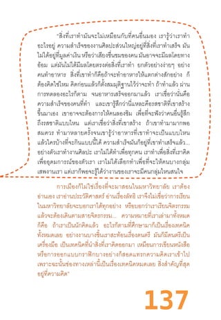 137
“สิ่งที่เราท�ำมันจะไม่เหมือนกับที่คนอื่นมอง  เรารู้ว่าเราท�ำ
อะไรอยู่ ความส�ำเร็จของงานศิลปะส่วนใหญ่อยู่ที่สิ่งที่เราท�ำเสร็จ มัน
ไม่ได้อยู่ที่มูลค่าเงินหรือว่าเสียงชื่นชมของคนมันอาจจะมีผลโดยทาง
อ้อม แต่มันไม่ได้มีผลโดยตรงต่อสิ่งที่เราท�ำ ยกตัวอย่างง่ายๆ อย่าง
คนท�ำอาหาร สิ่งที่เขาท�ำก็คือถ้าจะท�ำอาหารให้แตกต่างสักอย่าง ก็
ต้องคิดใช่ไหม คิดก่อนแล้วก็ตั้งสมมุติฐานไว้ว่าจะท�ำ ถ้าท�ำแล้ว ผ่าน
การทดลองอะไรก็ตาม จนอาหารเสร็จออกมาแล้ว เราเชื่อว่านั่นคือ
ความส�ำเร็จของคนที่ท�ำ และเขารู้สึกว่านี่แหละคือรสชาติที่เขาสร้าง
ขึ้นมาเอง เขาอาจจะต้องการให้คนลองชิม เพื่อที่จะฟังว่าคนอื่นรู้สึก
ถึงรสชาติแบบไหน แต่เราเชื่อว่าสิ่งที่เขาสร้าง ถ้าเขาท�ำมามากพอ
สมควร  ท�ำมาหลายครั้งจนเขารู้ว่าอาหารที่เขาท�ำจะเป็นแบบไหน
แล้วใครบ้างที่จะกินแบบนี้ได้ ความส�ำเร็จมันก็อยู่ที่เขาท�ำเสร็จแล้ว...
อย่างตัวเราท�ำงานศิลปะ เราไม่ได้ท�ำเพื่อทุกคน เราท�ำเพื่อสิ่งที่เราคิด
เพื่ออุดมการณ์ของตัวเรา  เราไม่ได้เลือกท�ำเพื่อที่จะให้คนบางกลุ่ม
เสพงานเรา แต่เราก็พอจะรู้ได้ว่างานของเราจะมีคนกลุ่มไหนสนใจ
การเมืองก็ไม่ใช่เรื่องที่จะมาสอนในมหาวิทยาลัย  เราต้อง
อ่านเอง เราอ่านประวัติศาสตร์ อ่านเรื่องลัทธิ เราจึงไม่เชื่อว่าการเรียน
ในมหาวิทยาลัยจะบอกเราได้ทุกอย่าง หรือบอกว่าเราเรียนจิตรกรรม
แล้วจะต้องเดินตามสายจิตรกรรม... ความหมายที่เราเล่ามาทั้งหมด
ก็คือ ถ้าเราเป็นนักคิดแล้ว อะไรก็ตามที่ศึกษามาก็เป็นเรื่องเทคนิค
ทั้งหมดเลย อย่างงานบางชิ้นเราสะท้อนเรื่องดนตรี มันก็มีดนตรีเป็น
เครื่องมือ เป็นเทคนิคที่น�ำสิ่งที่เราคิดออกมา เหมือนการเขียนหนังสือ
หรือการออกแบบกราฟิกบางอย่างก็สอดแทรกความคิดเราเข้าไป
เพราะฉะนั้นช่องทางเหล่านี้เป็นเรื่องเทคนิคหมดเลย  สิ่งส�ำคัญที่สุด
อยู่ที่ความคิด”
 