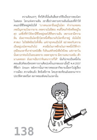 138
ความคิดแรกๆ ที่ทวีศักดิ์เริ่มต้นสื่อสารก็คือเรื่องราวของโลก
ในสมอง โลกแห่งความฝัน เขาเชื่อว่าเพราะความฝันนั่นเองที่ท�ำให้
คนเรามีชีวิตอยู่ต่อไปได้ “บางคนเวลายืนอยู่ในโลก ท�ำงานเจอคน
เจอปัญหาอะไรมากมาย เจอความไม่อิสระ คนที่โดนกักขังหรืออยู่ใน
คุก แต่สิ่งที่ท�ำให้เขามีชีวิตอยู่รอดได้คือความฝัน เพราะเขามีความ
ฝัน มันอาจจะเป็นโลกอีกโลกหนึ่งที่ขนานกับโลกที่เราอยู่ มันไม่ใช่
ศาสนา ไม่ใช่ลัทธิอะไรทั้งสิ้น แต่ว่าทุกคนเป็นได้ อย่าหลงกับความ
เป็นอยู่บนโลกจนเกินไป ควรมีมโนภาพอีกมโนภาพหนึ่งไว้ดีกว่า
เหมือนเวลาที่เราอ่านหนังสือ ก็เห็นแต่ตัวหนังสือใช่ไหม แต่ภาษาใน
นั้นพาเราท่องไปในทะเลทราย เจอพายุทราย มีความหนาวเหน็บ เช้า
มาแดดออก มันอาจเรียกว่าจินตนาการก็ได้” นั่นก็น่าจะเป็นหนึ่งใน
คอนเส็ปต์ของนิทรรศการงานศิลปะครั้งแรกของเขาเมื่อปี  พ.ศ.2537
ที่ชื่อว่า Dream หลังจากนั้นภาพวาดของเขาก็ขยายเนื้อหาไปสู่เรื่อง
การเมือง ความขัดแย้ง สิทธิเสรีภาพ โดยเขาสะท้อนมันออกมาจาก
ประวัติศาสตร์โลก สภาพของสังคมในเวลานั้น
 