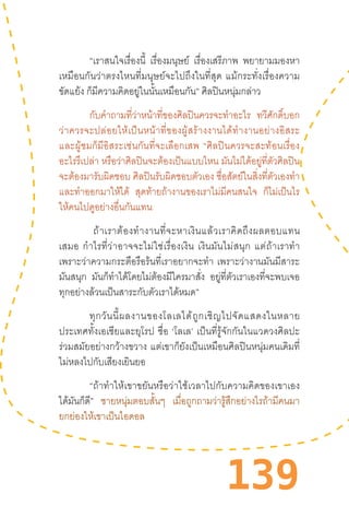 139
“เราสนใจเรื่องนี้ เรื่องมนุษย์ เรื่องเสรีภาพ พยายามมองหา
เหมือนกันว่าตรงไหนที่มนุษย์จะไปถึงในที่สุด  แม้กระทั่งเรื่องความ
ขัดแย้ง ก็มีความคิดอยู่ในนั้นเหมือนกัน” ศิลปินหนุ่มกล่าว
กับค�ำถามที่ว่าหน้าที่ของศิลปินควรจะท�ำอะไร ทวีศักดิ์บอก
ว่าควรจะปล่อยให้เป็นหน้าที่ของผู้สร้างงานได้ท�ำงานอย่างอิสระ
และผู้ชมก็มีอิสระเช่นกันที่จะเลือกเสพ  “ศิลปินควรจะสะท้อนเรื่อง
อะไรรึเปล่า หรือว่าศิลปินจะต้องเป็นแบบไหน มันไม่ได้อยู่ที่ตัวศิลปิน
จะต้องมารับผิดชอบ ศิลปินรับผิดชอบตัวเอง ซื่อสัตย์ในสิ่งที่ตัวเองท�ำ
และท�ำออกมาให้ได้ สุดท้ายถ้างานของเราไม่มีคนสนใจ ก็ไม่เป็นไร
ให้คนไปดูอย่างอื่นกันแทน
“ถ้าเราต้องท�ำงานที่จะหาเงินแล้วเราคิดถึงผลตอบแทน
เสมอ  ก�ำไรที่ว่าอาจจะไม่ใช่เรื่องเงิน  เงินมันไม่สนุก  แต่ถ้าเราท�ำ
เพราะว่าความกระตือรือร้นที่เราอยากจะท�ำ  เพราะว่างานมันมีสาระ
มันสนุก มันก็ท�ำได้โดยไม่ต้องมีใครมาสั่ง อยู่ที่ตัวเราเองที่จะพบเจอ
ทุกอย่างล้วนเป็นสาระกับตัวเราได้หมด”
ทุกวันนี้ผลงานของโลเลได้ถูกเชิญไปจัดแสดงในหลาย
ประเทศทั้งเอเชียและยุโรป  ชื่อ  ‘โลเล’  เป็นที่รู้จักกันในแวดวงศิลปะ
ร่วมสมัยอย่างกว้างขวาง  แต่เขาก็ยังเป็นเหมือนศิลปินหนุ่มคนเดิมที่
ไม่หลงไปกับเสียงเยินยอ
“ถ้าท�ำให้เขาขยันหรือว่าใช้เวลาไปกับความคิดของเขาเอง
ได้มันก็ดี” ชายหนุ่มตอบสั้นๆ เมื่อถูกถามว่ารู้สึกอย่างไรถ้ามีคนมา
ยกย่องให้เขาเป็นไอดอล
 