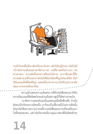 14
จะเข้าใจคนอื่นได้เราต้องให้เวลากับเขา แล้วก็เรียนรู้กับเขา เปิดใจให้
กว้างไม่ว่าจะเป็นคนต่างชาติต่างภาษา คนที่ต่างเพศไปจากเรา คน
ต่างศาสนา ความคิดที่แตกต่างหรืออะไรก็ตาม เราว่าสิ่งเหล่านี้คือ
ความพยายามที่จะบอกว่ามันไม่ได้มีอะไรผิดหรือถูกโดยแท้จริง มันก็
มีนั่นแหละสิ่งที่ผิดหรือถูก แต่คนที่เขาต่างจากเราไม่ได้แปลว่าเขาผิด
เสมอ เราควรจะฟังเขาด้วย”
สราวุธยังแสดงความเห็นต่อการที่ตัวหนังสือของเขาได้รับ
ความนิยมและมีอิทธิพลกับคนอ่านเป็นอย่างสูงไว้ได้อย่างน่าสนใจ 	
	 “เราคิดว่างานของตัวเองเป็นแค่ส่วนหนึ่งหรือซีกหนึ่ง ถ้าเกิด
สังคมเป็นก้อนความคิดหนึ่ง  เราก็คงเป็นเสี้ยวหนึ่งในความคิดนั้น
มันคงไม่ได้หมายความว่าคนที่อ่านหนังสือของเราจะคิดเหมือนเรา
ไปทั้งหมดทุกคน แต่ว่ามันก็อาจจะมีบางมุมบางส่วนที่มันคิดคล้ายๆ
 