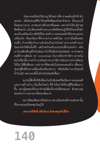 140
“มันอาจจะมีหนังให้เราดู มีตัวอย่างที่ดาราพอดังแล้วก็ท�ำตัว
เละเทะ หรือนักดนตรีที่มาถึงจุดพีคที่สุดแล้วฆ่าตัวตาย เรื่องแบบนี้
มีเยอะมากมาย เราชอบอ่านชีวประวัติบุคคล เพราะท�ำให้เรารู้ว่าจุด
พีคคืออะไร  นโปเลียนต่อต้านระบบกษัตริย์พอปฏิวัติได้ก็แต่งตั้งตัว
เองเป็นเหมือนกับกษัตริย์ที่เขาต่อต้าน  พอตอนหลังก็ต้องพบจุดจบ
เหมือนกัน ย้อนกลับมาที่ค�ำถามว่าเราเหลิงไหม เราว่าเป็นเรื่องของ
คนอื่น  ถ้าคนที่สนใจเราแล้วมันเป็นประโยชน์  สามารถสร้างแรง
บันดาลใจได้อันนั้นก็ดี แต่ถ้าสนใจแล้วแบบประเดี๋ยวประด๋าว แล้ว
เราไปเหลิงหรือภูมิใจกับมันมากไปก็ไม่มีประโยชน์หรอก เราว่าหลาย
คนที่ท�ำงานศิลปะ เขา concentrate กับงานที่เขาท�ำจริงๆ เขาจะไม่
สนใจเรื่องนี้มากเท่าไร  ยกตัวอย่างว่าเราได้รางวัลประกวดงานศิลปะ
ได้เงิน ได้ชื่อเสียงมา แต่ว่าเราก็ต้องกลับไปมองคนรอบข้าง เพื่อนเรา
มันจะรู้สึกดีกับเราเหมือนเดิมหรือเปล่าวะ หรือมันคิดว่าเราเป็นคนที่
ล�้ำไปแล้ว เพราะคนที่ล�้ำมักจะไม่ค่อยมีเพื่อน”
ทุกวันนี้สิ่งที่ทวีศักดิ์สนใจเป็นพิเศษก็คือเรื่องการเล่นดนตรี
และการสร้างบ้าน  เป็นเรื่องใหม่ๆ  ที่ท�ำให้เขาได้เรียนรู้ชีวิตเพิ่มมาก
ขึ้น เขาปฏิเสธคนที่จะมาท�ำหนังสือเกี่ยวกับชีวิตของเขา ด้วยสาเหตุ
สองประการ อย่างแรกคือเขาเขินอาย
อย่างที่สองคือเขายังไม่ตาย เพราะมีแต่คนที่ตายแล้วเท่านั้น
ที่โลกจะยอมปิดเทอมใหญ่ให้
เพราะทวีศักดิ์ หรือโลเล ยังคงสนุกกับชีวิต
 