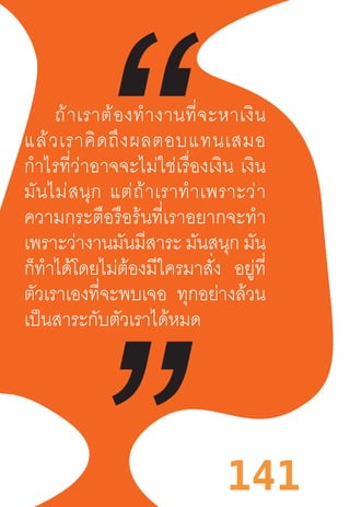 141
ถ้าเราต้องท�ำงานที่จะหาเงิน
แล้วเราคิดถึงผลตอบแทนเสมอ
ก�ำไรที่ว่าอาจจะไม่ใช่เรื่องเงิน  เงิน
มันไม่สนุก  แต่ถ้าเราท�ำเพราะว่า
ความกระตือรือร้นที่เราอยากจะท�ำ
เพราะว่างานมันมีสาระ มันสนุก มัน
ก็ท�ำได้โดยไม่ต้องมีใครมาสั่ง อยู่ที่
ตัวเราเองที่จะพบเจอ ทุกอย่างล้วน
เป็นสาระกับตัวเราได้หมด
 