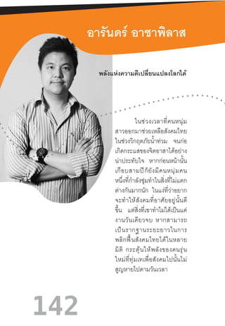 142
อารันดร์ อาชาพิลาส
	
ในช่วงเวลาที่คนหนุ่ม
สาวออกมาช่วยเหลือสังคมไทย
ในช่วงวิกฤตภัยน�้ำท่วม จนก่อ
เกิดกระแสของจิตอาสาได้อย่าง
น่าประทับใจ หากก่อนหน้านั้น
เกือบสามปีก็ยังมีคนหนุ่มคน
หนึ่งที่ก�ำลังซุ่มท�ำในสิ่งที่ไม่แตก
ต่างกันมากนัก ในแง่ที่ว่าอยาก
จะท�ำให้สังคมที่อาศัยอยู่นั้นดี
ขึ้น แต่สิ่งที่เขาท�ำไม่ได้เป็นแค่
งานวันเดียวจบ  หากสามารถ
เป็นรากฐานระยะยาวในการ
พลิกฟื้นสังคมไทยได้ในหลาย
มิติ  กระตุ้นให้พลังของคนรุ่น
ใหม่ที่ทุ่มเทเพื่อสังคมไปนั้นไม่
สูญหายไปตามวันเวลา
พลังแห่งความดีเปลี่ยนแปลงโลกได้
 