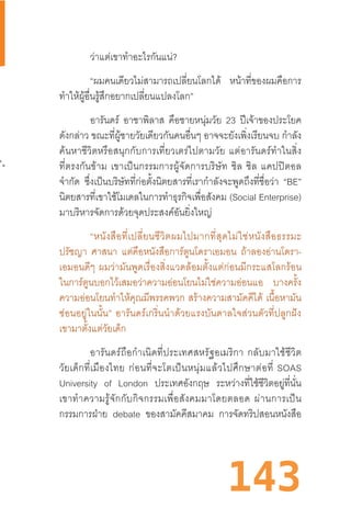 143
ว่าแต่เขาท�ำอะไรกันแน่?
“ผมคนเดียวไม่สามารถเปลี่ยนโลกได้ หน้าที่ของผมคือการ
ท�ำให้ผู้อื่นรู้สึกอยากเปลี่ยนแปลงโลก”
อารันดร์ อาชาพิลาส คือชายหนุ่มวัย 23 ปีเจ้าของประโยค
ดังกล่าว ขณะที่ผู้ชายวัยเดียวกันคนอื่นๆ อาจจะยังเพิ่งเรียนจบ ก�ำลัง
ค้นหาชีวิตหรือสนุกกับการเที่ยวเตร่ไปตามวัย  แต่อารันดร์ท�ำในสิ่ง
ที่ตรงกันข้าม  เขาเป็นกรรมการผู้จัดการบริษัท  ชิล  ชิล  แคปปิตอล
จ�ำกัด ซึ่งเป็นบริษัทที่ก่อตั้งนิตยสารที่เราก�ำลังจะพูดถึงที่ชื่อว่า “BE”
นิตยสารที่เขาใช้โมเดลในการท�ำธุรกิจเพื่อสังคม (Social Enterprise)
มาบริหารจัดการด้วยจุดประสงค์อันยิ่งใหญ่
“หนังสือที่เปลี่ยนชีวิตผมไปมากที่สุดไม่ใช่หนังสือธรรมะ
ปรัชญา ศาสนา แต่คือหนังสือการ์ตูนโดราเอมอน ถ้าลองอ่านโดรา-
เอมอนดีๆ  ผมว่ามันพูดเรื่องสิ่งแวดล้อมตั้งแต่ก่อนมีกระแสโลกร้อน
ในการ์ตูนบอกไว้เสมอว่าความอ่อนโยนไม่ใช่ความอ่อนแอ บางครั้ง
ความอ่อนโยนท�ำให้คุณมีพรรคพวก  สร้างความสามัคคีได้ เนื้อหามัน
ซ่อนอยู่ในนั้น”  อารันดร์เกริ่นน�ำด้วยแรงบันดาลใจส่วนตัวที่ปลูกฝัง
เขามาตั้งแต่วัยเด็ก
อารันดร์ถือก�ำเนิดที่ประเทศสหรัฐอเมริกา  กลับมาใช้ชีวิต
วัยเด็กที่เมืองไทย  ก่อนที่จะโตเป็นหนุ่มแล้วไปศึกษาต่อที่  SOAS
University of London ประเทศอังกฤษ ระหว่างที่ใช้ชีวิตอยู่ที่นั่น
เขาท�ำความรู้จักกับกิจกรรมเพื่อสังคมมาโดยตลอด  ผ่านการเป็น
กรรมการฝ่าย debate ของสามัคคีสมาคม การจัดทริปสอนหนังสือ
 
