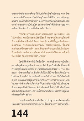 144
และการจัดสัมมนาการศึกษาให้กับนักเรียนไทยในอังกฤษ ฯลฯ โดย
ภาพรวมแล้วชีวิตของอารันดร์จัดอยู่ในชนชั้นที่มีโอกาสทางสังคมสูง
แต่เขาก็ไม่เลือกเส้นทางสบายๆ  ด้วยการท�ำตัวเป็นนักเรียนนอกกลับ
จากอังกฤษแล้วมาเป็นไฮโซฯ  ออกงานสังคมให้นักข่าวถ่ายรูป ทว่า
อารันดร์เลือกที่จะท�ำงานเพื่อสังคมจริงๆ ดีกว่า
“คนที่มีโอกาสแบบผมอาจจะมีไม่มาก  เพราะโลกเรามัน
ไม่เท่าเทียม  ผมเป็นกลุ่มสเปิร์มผู้โชคดี  เพราะฉะนั้นผมอยู่ในจุดที่
ท�ำงานเพื่อสังคมได้แล้วท�ำไมจะไม่ลองท�ำ คนที่มีพื้นฐานในลักษณะ
เดียวกับผม เขาก็เข้าไปในโลกการเงิน ไปช่วยธุรกิจที่บ้าน ซึ่งโลกมี
คนลักษณะนี้เยอะพอแล้ว แต่คนที่ออกมาท�ำแบบผมนี้มันไม่ค่อยจะ
มี ผมยังเด็ก ผมยังสามารถผิดพลาดได้ คนเรามันก็ต้องพลาดสักครั้ง
หนึ่งในชีวิต ต้องเคยท�ำอะไรโง่ๆ มาบ้าง”
โชคดีที่สิ่งที่เขาท�ำไม่ใช่เรื่องโง่ๆ ตรงกันข้ามว่าอาจเป็นเรื่อง
ฉลาดที่สุดที่คนหนุ่มวัยอย่างเขาจะคิดได้  จุดเริ่มต้นคือเมื่อตอนที่
เขายังอยู่ที่ประเทศอังกฤษ อารันดร์ได้เห็นนิตยสารชื่อว่า ‘The Big
Issue’ นิตยสารเพื่อสังคมที่ผลิตแล้วให้คนไร้บ้านหรือคนด้อยโอกาส
ในสังคมน�ำมารับไปขายเพื่อสร้างรายได้  สร้างอาชีพได้อย่างมี
เกียรติ ส่วนเงินที่ทางผู้ผลิตจะได้รับก็หามาจากการขายโฆษณาแทน
โมเดลธุรกิจนี้เองที่ท�ำให้อารันดร์รีบน�ำกลับมาปรับใช้ในเมืองไทย
กับการลงทุนเปิดตัวนิตยสาร ‘BE’ เมื่อสองปีที่แล้ว ได้รับเสียงชื่นชม
และสนับสนุนเป็นอย่างดีด้วยเนื้อหาที่น�ำเสนอเรื่องราวของผู้คนที่
สร้างสรรค์สิ่งดีๆ สู่สังคม
“แรงบันดาลใจส่วนหนึ่งคือว่าเราในฐานะคนไทยคนหนึ่ง
ในหลวงท่านทรงท�ำอะไรไว้เยอะมาก  สิ่งที่เราท�ำอาจไม่จ�ำเป็นต้อง
144
 