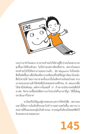 145
บอกว่าเรารักในหลวง เราน่าจะท�ำอะไรให้ท่านรู้สึกว่าคนไทยสามารถ
ลุกขึ้นมาได้ด้วยตัวเอง ไม่ใช่ว่าทุกอย่างต้องพึ่งท่าน เพราะในหลวง
ทรงท�ำอะไรไว้ให้พวกเราเยอะมากแล้ว...  BE  Magazine  ก็เป็นหนัง-
สือที่ผลิตขึ้นมาเพื่อให้คนที่ตกงานหรือคนที่ไม่มีที่อยู่อาศัยมารับหนัง-
สือไปขายได้ โดยการมาขายครั้งแรกนั้นไม่ต้องจ่ายเงินอะไรเลย ทาง
เราจะอบรมเขาแล้วให้หนังสือไปทดลองขายฟรีก่อน 30 เล่มแรกเพื่อ
ให้เขามีเงินต้นทุน หลังจากนั้นเล่มที่ 31 ถ้าเขาจะยังขายหนังสือให้
เราต่อ ก็สามารถซื้อหนังสือจากเราไปขายได้ในราคาที่ถูก วิธีนี้เอ็นดู
เขาเอ็นเราก็ไม่ขาด”
อารันดร์ไม่ได้ดูแลผู้ขายของเขาแค่การให้หนังสือ เพราะคน
เหล่านี้ต้องการเริ่มต้นที่จะออกไปท�ำงานอย่างสดใสขึ้น  เพราะบาง
คนอาจมีที่นอนหมอนมุ้งเป็นข้างถนน ชายหนุ่มจึงต้องเปิดออฟฟิศไว้
รับรองพวกเขาตลอดเวลา
 