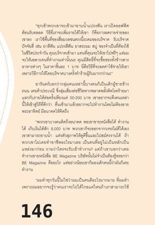 146
“ทุกเช้าพวกเขาจะเข้ามาอาบน�้ำแปรงฟัน  เราเปิดออฟฟิศ
ต้อนรับตลอด วิธีที่เราจะเพิ่มรายได้ให้เขา ก็คือการลดรายจ่ายของ
เขาลง เราใช้พื้นที่ของสื่อมวลชนตรงนี้ระดมของบริจาค รับบริจาค
ปัจจัยสี่ เช่น ยาสีฟัน แปรงสีฟัน ยาสระผม สบู่ ของจ�ำเป็นที่ต้องใช้
ในชีวิตประจ�ำวัน คุณบริจาคเข้ามา แทนที่คุณจะให้เขาไปฟรีๆ แต่ผม
จะให้เฉพาะคนที่ท�ำงานเท่านั้นนะ  คุณมีสิทธิ์ที่จะซื้อของทั้งข้าวสาร
อาหารต่างๆ ในราคาชิ้นละ 1 บาท นี่คือวิธีที่จะลดค่าใช้จ่ายให้เขา
เพราะวิธีการให้โดยบริจาคบางครั้งท�ำร้ายผู้รับมากกว่านะ”
อารันดร์บอกว่ากลุ่มคนเหล่านี้บางคนก็เป็นเด็กผู้ชายข้าง
ถนน เคยค้าประเวณี ซึ่งสุ่มเสี่ยงต่อชีวิตหากพลาดพลั้งติดโรคร้ายมา
แลกกับรายได้ต่อครั้งเพียงแค่ 50-200 บาท เขาอยากจะดึงคนเหล่า
นี้ให้เข้าสู่วิถีที่ดีกว่า ตื่นเช้ามาแล้วอยากจะไปท�ำงานโดยไม่ต้องอาย
พระอาทิตย์ มีอนาคตให้คิดถึง
“พวกเขาบางคนคิดถึงอนาคต พอเขาขายหนังสือได้ ท�ำงาน
ได้ เก็บเงินได้สัก 8,000 บาท พวกเขาก็จะออกจากวงจรไม่ดีได้เอง
เขาสามารถอาบน�้ำ แต่งตัวสุภาพให้ดูดีขึ้นและไปสมัครงานได้ ถ้า
พวกเขาไม่เคยท�ำอาชีพอะไรมาเลย  เป็นคนที่อยู่ไม่เป็นหลักเป็น
แหล่งมาก่อน  ถามว่าใครจะรับเข้าท�ำงาน?  แต่ถ้าเขาบอกว่าเคย
ท�ำงานขายหนังสือ BE Magazine บริษัทนั้นไม่จ�ำเป็นต้องรู้หรอกว่า
BE Magazine คืออะไร แต่อย่างน้อยเขาก็มองเด็กคนนี้ว่ามันก็เคย
ท�ำงาน
“ผมท�ำทุกวันนี้ไม่ใช่ว่าผมเป็นคนดีอะไรมากมาย  ที่ผมท�ำ
เพราะผมอยากจะรู้ว่าคนเราจะไปได้ไกลแค่ไหนถ้าเราสามารถใช้
146
 