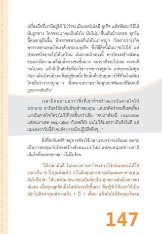 147
เครื่องมือที่เรามีอยู่ได้ ไม่ว่าจะเป็นเทคโนโลยี ธุรกิจ แล้วพัฒนาใช้ให้
มันถูกทาง โลกของเราจะเป็นยังไง มันไม่น่าตื่นเต้นบ้างเหรอ ทุกวัน
นี้คนอายุยืนขึ้น มีพาราเซตามอลกินได้ในราคาถูก ก็เพราะว่าธุรกิจ
พาราเซตามอลเกิดมาด้วยระบบธุรกิจ ซึ่งวิธีคิดนี้มันน่าจะไปได้ แต่
ประเทศไทยจะไปได้แค่ไหน มันน่าสนใจตรงนี้ ทางโครงสร้างสังคม
ของเรามีความเหลื่อมล�้ำทางชนชั้นมาก คนรวยก็รวยไปเลย คนจนก็
จนไปเลย แล้วก็เป็นหัวข้อที่นักวิชาการทุกวงพูดกัน แต่ทุกคนไม่พูด
กันว่าเมืองไทยมีจุดแข็งอยู่ข้อหนึ่ง ข้อนั้นคือต้นทุนการใช้ชีวิตในเมือง
ไทยถือว่าราคาถูกมาก ซึ่งหมายความว่าต้นทุนการพัฒนาชีวิตคนก็
ถูกมากเช่นกัน”
เวลามีคนมาบอกว่าสิ่งที่เขาท�ำสร้างแรงบันดาลใจให้
มากมาย อารันดร์น้อมรับด้วยค�ำขอบคุณ แต่เขาคิดว่าคนที่เสพเรื่อง
แรงบันดาลใจก็ควรไปให้ไกลขึ้นกว่าเดิม “คนเราต้องมี inspiration
แต่คนเราเสพ inspiration กันพอรึยัง ผมไม่ได้บอกว่าเป็นสิ่งไม่ดี แต่
ผมมองว่าวันนี้สังคมต้องการนักปฏิบัติจริงๆ...”
สิ่งที่อารันดร์ท�ำอยู่อาจต้องใช้เวลานานกว่าจะเห็นผล เพราะ
เป็นการลงทุนกับโครงสร้างสังคมแบบใหม่  แต่คนหนุ่มอย่างเขาก็
เต็มใจที่จะรอคอยอย่างไม่รีบร้อน
“ให้เวลามันสิ  ในหลวงท่านกว่าจะทรงวิจัยฝนหลวงได้ใช้
เวลาเป็น 10 ปี คุณท�ำแค่ 2-3 ปีแล้วคุณอยากจะเห็นผลมหาศาล คุณ
ฝันไปรึเปล่า ให้เวลามันก่อน ค่อยเป็นค่อยไป ทุกอย่างมันมีเวลาของ
มันเอง เมื่อคุณจุดติดเมื่อไหร่มันจะเร็วขึ้นเอง ต้องรู้จักให้เวลาให้เป็น
อย่าไปคิดว่าคุณท�ำมาแล้ว 1 ปี 1 เดือน แล้วมันไม่ได้ผลอะไรเลย
 