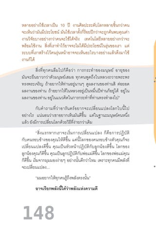 148
หลายอย่างใช้เวลาเป็น 10 ปี งานศิลปะระดับโลกหลายชิ้นกว่าคน
จะเห็นว่ามันมีประโยชน์ มันใช้เวลาตั้งกี่ร้อยปีกว่าจะถูกค้นพบคุณค่า
งานวิจัยบางอย่างกว่าคนจะใช้ได้จริง เทคโนโลยีหลายอย่างกว่าจะ
พร้อมใช้งาน สิ่งที่เราท�ำไว้อาจจะไม่ได้มีประโยชน์ในรุ่นของเรา แต่
ระบบที่เราสร้างไว้คนรุ่นหน้าอาจจะเห็นอะไรบางอย่างแล้วดึงมาใช้
งานก็ได้
สิ่งที่ทุกคนลืมไปก็คือว่า  การกระท�ำของมนุษย์  อายุของ
มันจะยืนยาวกว่าตัวมนุษย์เสมอ  ทุกคนพูดถึงในหลวงถวายพระพร
ทรงพระเจริญ ถ้าอยากให้ท่านอยู่นานๆ ดูผลงานของท่านสิ ต่อยอด
ผลงานของท่าน ถ้าอยากให้ในหลวงอยู่เป็นหมื่นปีท่านก็อยู่ได้ อยู่ใน
ผลงานของท่าน อยู่ในแนวคิดในการกระท�ำที่ท่านทรงท�ำลงไป”
กับค�ำถามที่ว่าอารันดร์อยากจะเปลี่ยนแปลงโลกใบนี้ไป
อย่างไร แน่นอนว่าเขาอยากเห็นมันดีขึ้น แต่ในฐานะมนุษย์คนหนึ่ง
แล้ว ยังมีการเปลี่ยนโลกด้วยวิธีที่ง่ายกว่าเดิม
“สิ่งแรกหากเราจะเริ่มการเปลี่ยนแปลง  ก็คือการปฏิบัติ
กับคนรอบข้างของคุณให้ดีขึ้น  แค่นี้โลกของคนรอบข้างตัวคุณก็จะ
เปลี่ยนแปลงดีขึ้น  คุณเป็นหัวหน้าปฏิบัติกับลูกน้องดีขึ้น  โลกของ
ลูกน้องคุณก็ดีขึ้น คุณเป็นลูกปฏิบัติกับพ่อแม่ดีขึ้น โลกของพ่อแม่คุณ
ก็ดีขึ้น เริ่มจากมุมมองง่ายๆ อย่างนั้นดีกว่าไหม เพราะทุกคนมีพลังที่
จะเปลี่ยนแปลง...
“ผมอยากให้ทุกคนรู้ถึงพลังตรงนั้น”
อาจเรียกพลังนี้ได้ว่าพลังแห่งความดี
 