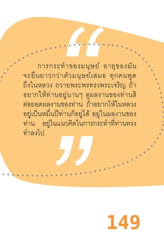 149
การกระท�ำของมนุษย์  อายุของมัน
จะยืนยาวกว่าตัวมนุษย์เสมอ  ทุกคนพูด
ถึงในหลวง  ถวายพระพรทรงพระเจริญ  ถ้า
อยากให้ท่านอยู่นานๆ  ดูผลงานของท่านสิ
ต่อยอดผลงานของท่าน ถ้าอยากให้ในหลวง
อยู่เป็นหมื่นปีท่านก็อยู่ได้  อยู่ในผลงานของ
ท่าน อยู่ในแนวคิดในการกระท�ำที่ท่านทรง
ท�ำลงไป
 
