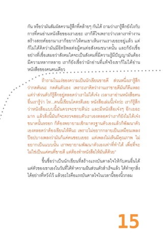 15
กัน หรือว่ามันสัมผัสความรู้สึกที่คล้ายๆ กันได้ ถามว่าเรารู้สึกยังไงกับ
การที่คนอ่านหนังสือของเราเยอะ  เราก็ดีใจเพราะว่าเวลาเราท�ำงาน
สร้างสรรค์ออกมาเราก็อยากให้คนเขาเห็นงานเราเยอะอยู่แล้ว  แต่
ก็ไม่ได้คิดว่ามันมีอิทธิพลต่อผู้คนต่อสังคมขนาดนั้น  และก็ยังเชื่อ
อย่างที่เชื่อเสมอว่าสังคมใดจะเป็นสังคมที่มีความรู้มีปัญญามันต้อง
มีความหลากหลาย  เราก็ยังเชื่อว่านักอ่านที่แท้จริงเขาก็ไม่ได้อ่าน
หนังสือของคนคนเดียว
ถ้าถามในแง่ของความเป็นนักเขียนขายดี ส่วนหนึ่งเรารู้สึก
ว่ากดดันนะ กดดันตัวเอง เพราะเราคิดว่างานเราขายดีมันก็ดีแหละ
แต่ว่าส่วนตัวก็รู้สึกอยู่ตลอดว่าเราไม่ได้เจ๋ง  เวลาเราอ่านหนังสือคน
อื่นเรารู้ว่า  โห...คนนี้เขียนโคตรดีเลย  หนังสือเล่มนี้เจ๋งว่ะ  เราก็รู้สึก
ว่าหนังสือแบบนี้มันควรจะขายดีน่ะ  และมีหนังสือเจ๋งๆ  อีกเยอะ
มาก  แล้วสิ่งนี้มันก็จะตรวจสอบตัวเราเองตลอดว่าเราก็ยังไม่ได้เจ๋ง
ขนาดนั้นหรอก  ก็ต้องพยายามเช็กมาตรฐานตัวเองแล้วก็พัฒนาตัว
เองตลอดว่าต้องเขียนให้ดีนะ  เพราะไม่อยากกลายเป็นเหมือนเพลง
ป๊อปบางเพลงว่ามันก็แค่คนชอบเยอะ แต่เพลงไม่เห็นมีคุณภาพ ไม่
อยากเป็นแบบนั้น  เราพยายามพัฒนาตัวเองเท่าที่ท�ำได้  เพื่อที่จะ
ไม่ใช่เป็นแค่คนที่ขายดี แต่ต้องท�ำหนังสือให้มันดีด้วย”
	 ขึ้นชื่อว่าเป็นนักเขียนที่สร้างแรงบันดาลใจให้กับคนอื่นได้
แต่ตัวของเขาเองในวันที่ได้ท�ำความฝันส่วนตัวส�ำเร็จแล้ว ได้ท�ำทุกสิ่ง
ได้อย่างที่หวังไว้ แล้วอะไรคือแรงบันดาลใจในเวลานี้ของนิ้วกลม
 