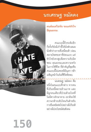 150
นรเศรษฐ หมัดคง
คนล้มแต่ไม่ท้อ  ขอแค่หัวใจ
มีคุณธรรม	
คนแบบนี้ถึงจะล้มอีก
กี่ครั้งก็ยังมีเก้าอี้ให้นั่งพักเสมอ
นั่งพักร่างกายที่เหนื่อยล้า  ผ่อน
คลายโชคชะตาที่อ่อนแรง  แต่
หัวใจยังคงสูบฉีดความรับผิด
ชอบ  คุณธรรมและความหวัง
ในการใช้ชีวิต  ที่ส�ำคัญที่สุดคือ
คนแบบนี้ไม่เคยหนีปัญหา  กล้า
เผชิญหน้าในวันที่ชีวิตติดลบ
นรเศรษฐ หมัดคง คือ
หนึ่งในคนแบบที่กล่าว  จากคน
ที่เป็นหนี้หลายล้านบาท  และ
มีลูกคนเดียวที่ป่วยด้วยโรคที่
ไม่มีทางรักษาหาย  เขาต้องใช้
ความกล้าระดับไหนกันส�ำหรับ
การยืนหยัดต่อไปอย่างมีเกียรติ
อย่างมีประโยชน์ต่อสังคม
 