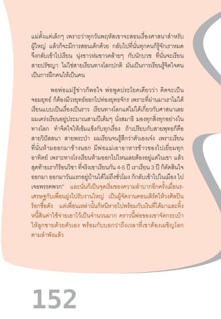 152
แม่ตั้งแต่เล็กๆ  เพราะว่าทุกวันพฤหัสเขาจะสอนเรื่องศาสนาส�ำหรับ
ผู้ใหญ่ แล้วก็จะมีการสอนเด็กด้วย กลับไปที่นั่นทุกคนก็รู้จักเราหมด
จึงกลับเข้าไปเรียน นุ่งขาวห่มขาวคล้ายๆ กับนักบวช ที่นั่นจะเรียน
สายปรัชญา ไม่ใช่สายเรียนทางโลกปกติ มันเป็นการเรียนรู้จิตใจคน
เป็นการฝึกคนให้เป็นคน
พอพ่อแม่รู้ข่าวก็พอใจ  พ่อพูดประโยคเดียวว่า  คิดจะเป็น
จอมยุทธ์ ก็ต้องมีวรยุทธ์ออกไปท่องยุทธจักร เพราะที่ผ่านมาเราไม่ได้
เรียนแบบเป็นเรื่องเป็นราว เรียนทางโลกแต่ไม่ได้เกี่ยวกับศาสนาเลย
ผมเคร่งเรียนอยู่ประมาณสามปีเต็มๆ นั่งสมาธิ มองทุกสิ่งทุกอย่างใน
ทางโลก ท�ำจิตใจให้เข้มแข็งกับทุกเรื่อง ถ้าเปรียบกับสายพุทธก็คือ
สายวิปัสสนา สายพระป่า ผมเรียนจนรู้สึกว่าตัวเองเจ๋ง เพราะเรียน
ที่นั่นห้ามออกมาข้างนอก  มีพ่อแม่เอาอาหารข้าวของไปเยี่ยมทุก
อาทิตย์ เพราะทางโรงเรียนห้ามออกไปไหนเลยต้องอยู่แต่ในเขา แล้ว
สุดท้ายเราก็ร้อนวิชา ที่จริงเขาเรียนกัน 4-5 ปี เราเรียน 3 ปี ก็ตัดสินใจ
ออกมา ออกมาวันแรกอยู่บ้านได้ไม่ถึงชั่วโมง ก็กลับเข้าไปในเมือง ไป
เจอพรรคพวก” และนั่นก็เป็นจุดเริ่มของความล�ำบากอีกครั้งเมื่อนร-
เศรษฐกับเพื่อนฝูงไปรับงานใหญ่ เป็นผู้จัดงานคอนเสิร์ตให้วงศิลปิน
ร็อกชื่อดัง แต่เพื่อนเหล่านั้นก็หนีหายไปพร้อมกับเงินที่ได้มาและทิ้ง
หนี้สินค่าใช้จ่ายเอาไว้เป็นจ�ำนวนมาก  คราวนี้พ่อของเขาจัดกระเป๋า
ให้ลูกชายด้วยตัวเอง  พร้อมกับบอกว่าถึงเวลาที่เขาต้องเผชิญโลก
ตามล�ำพังแล้ว
 