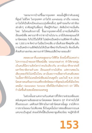 153
“ออกมาจากบ้านก็ขึ้นมากรุงเทพฯ ตอนนั้นรู้สึกว่าตัวเองอยู่
ที่ศูนย์ ไม่มีใคร ในกรุงเทพฯ เราไม่ใช่ somebody เราเป็น nobody
เราไม่ได้เป็นดีเจเปิดแผ่นแบบรุ่นพี่คนอื่นๆ  สุดท้ายผมก็มาเช่าห้อง
เช่าเล็กๆ อาศัยอยู่กับเพื่อนๆ ที่พอรู้จักกันมา ตัดสินใจว่าจะเริ่มต้น
ใหม่ ไม่ไหวแล้ววงการนี้ ขึ้นมากรุงเทพฯ ครั้งนี้  เราจะเริ่มต้นตั้งใจ
เรียนหนังสือ เพราะเราช้ากว่าชาวบ้านไปนาน เรามีเงินของคุณแม่ให้
มานิดหน่อย ก็เก็บไว้ไม่ได้ใช้ ไปสมัครเป็นพนักงานเสิร์ฟค่าจ้างเดือน
ละ 1,500 บาท คิดว่าเราไม่มีอะไรจะเสีย เราเริ่มด้วยอาชีพสุจริต แล้ว
การเป็นพนักงานเสิร์ฟมันไม่ได้เป็นอาชีพน่ารังเกียจอะไร  ต้องเริ่มต้น
ด้วยตัวเราเองก่อน เพราะเราท�ำให้พ่อแม่เสียใจมาเยอะแล้ว”
ตลอดเวลาที่นรเศรษฐออกมาใช้ชีวิต  สิ่งหนึ่งที่ไม่เคยห่าง
ไปจากกระเป๋าของเขาก็คือหนังสือ วรรณกรรมต่างๆ ท�ำให้ชายหนุ่ม
เป็นคนที่มีความคิดโตกว่าคนวัยเดียวกัน  เขากลับมาศึกษาต่อที่
มหาวิทยาลัยรามค�ำแหง เรียนและท�ำงานไปด้วย แต่ความชอบใน
เสียงเพลงก็ยังไม่หนีไปไหน  เขาเริ่มอยากจะสื่อสารกับคนฟังเพลง
ในเนื้อหาที่ยังไม่เคยมีหนังสือเล่มไหนพูดถึง  และในปี  พ.ศ. 2538
นิตยสารดนตรีนอกกระแสที่ทรงอิทธิพลมากที่สุดฉบับหนึ่งที่เมืองไทย
เคยมีมา Generation Terrorist หรือที่เรียกกันติดปากว่า GT ได้ถือ
ก�ำเนิดขึ้นด้วยสองมือของนรเศรษฐ
ในช่วงนั้นเขาแต่งงานกับแฟนสาวที่ให้ความช่วยเหลือและ
สนับสนุนความฝันของเขามาโดยตลอด นิตยสาร GT ท�ำท่าจะไปได้
ดีในระยะแรก แต่ด้วยค่าใช้จ่ายในการท�ำนิตยสารนั้นสูง รายได้จาก
การขายโฆษณาไม่เพียงพอ  ซึ่งในยุคนั้นโอกาสของสื่อนอกกระแส
แทบจะเป็นศูนย์  ส่งผลให้หนี้สินเริ่มพอกพูนทีละน้อย  จนรู้ตัวอีกที
 