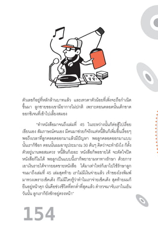 154
ตัวเลขก็อยู่ที่หลักล้านบาทแล้ว และเทวดาตัวน้อยที่เพิ่งจะถือก�ำเนิด
ขึ้นมา ลูกชายของเขามีอาการไม่ปกติ เพราะตอนคลอดนั้นเด็กขาด
ออกซิเจนที่เข้าไปเลี้ยงสมอง
“ท�ำหนังสือมาจนถึงเล่มที่ 45 ในระหว่างนั้นก็ต่อสู้ไปเรื่อย
เขียนเอง สัมภาษณ์คนเอง มีคนมาช่วยก็จริงแต่หนี้สินก็เพิ่มขึ้นเรื่อยๆ
พอถึงเวลาที่ลูกคลอดออกมาแล้วมีปัญหา พอลูกคลอดออกมาแบบ
นั้นเราก็ช็อก ตอนนั้นผมอายุประมาณ 30 ต้นๆ คิดว่าจะท�ำยังไง ก็ตั้ง
ตัวอยู่นานพอสมควร หนี้สินก็เยอะ หนังสือก็พอขายได้ จะตัดใจปิด
หนังสือก็ไม่ได้ พอลูกเป็นแบบนี้เราก็พยายามหาทางรักษา ด้วยการ
เอาเงินรายได้จากยอดขายหนังสือ ได้มาเท่าไหร่ก็เอาไปใช้รักษาลูก
จนมาถึงเล่มที่ 45 เล่มสุดท้าย เราไม่มีเงินจ่ายแล้ว เจ้าของโรงพิมพ์
มาทวงเพราะเช็คเด้ง ก็ไม่มีใครรู้ว่าท�ำไมเราจ่ายเช็คเด้ง สุดท้ายผมก็
ยืนอยู่หน้าคุก นั่นคือช่วงชีวิตที่ตกต�่ำที่สุดแล้ว ต�ำรวจมาจับเราในเย็น
วันนั้น ลูกเราก็ยังชักอยู่ตรงหน้า”
 