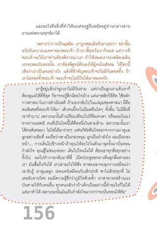 156
	 และอะไรคือสิ่งที่ท�ำให้นรเศรษฐยืนหยัดอยู่ท่ามกลางสาย
ธารแห่งความทุกข์มาได้
“เพราะว่าการเป็นมุสลิม เราถูกสอนฝังหัวมาเลยว่า อย่าสิ้น
หวังกับความเมตตาของพระเจ้า  ถ้าเราสิ้นหวังเราก็หมด  แต่การที่
พระเจ้าจะให้เราท่านต้องพิจารณาเรา  ถ้าให้หมดเราจะเพลิดเพลิน
เราจะหลงกับตรงนั้น เราต้องพิสูจน์ตัวเองให้ผู้คนในสังคม ให้โลกนี้
เห็นว่าเราเป็นคนอย่างไร แล้วที่ส�ำคัญพระเจ้าจะไม่มีวันทอดทิ้ง ถ้า
เราไม่ทอดทิ้งพระเจ้า พระเจ้าจะไม่มีวันให้เราหมดหวัง
เรารู้อยู่แล้วว่าลูกเราไม่มีวันหาย แต่ว่าเป็นลูกเราแล้วเราก็
ต้องดูแลให้ดีที่สุด ก็อาจจะรู้สึกน้อยใจบ้าง แต่เราพลิกวิธีคิด ใช้หลัก
การศาสนาในการด�ำเนินสติ ถ้ามองกลับไปในแง่มุมของศาสนานี่คือ
คนพิเศษที่พระเจ้าให้มา เด็กคนนี้จะไม่มีมลทินใดๆ ทั้งสิ้น ไม่มีสิ่งที่
เขาท�ำบาป เพราะฉะนั้นถ้าเปรียบเทียบไปก็คือเทวดา หรือมองในแง่
ทางการแพทย์ คนที่เป็นโรคนี้ได้คือหนึ่งในสามล้าน เพราะฉะนั้นเรา
ได้คนพิเศษมา ไม่ใช่ได้มาง่ายๆ แฟนก็ตัดสินใจออกจากงานมาดูแล
ลูกอย่างเต็มที่ ผมถือว่าเขาเป็นกองหนุน ลูกเป็นก�ำลังใจ ผมเป็นกอง
หน้า...  การเดินไปข้างหน้าถ้าคุณให้อะไรในตัวมาฉุดรั้งมาบั่นทอน
ก�ำลังใจ คุณสู้ไม่ชนะหรอก เดินไปไหนไม่ได้ ต้องเอาทุกสิ่งทุกอย่าง
ทิ้งไป ผมไปท�ำงานกลับมาตีสี่ เปิดประตูออกมาเห็นลูกลืมตามอง
เรา มันสื่อถึงกันได้ เราเล่าอะไรให้ฟัง ตาของเขาจะลุกวาวเหมือนว่า
เขารับรู้ เราดูแลลูก เทคแคร์เหมือนกับเด็กปกติ พาไปด้วยทุกที่ ไม่
เคยอับอายใคร ผมมีความรู้สึกว่าภูมิใจด้วยซ�้ำ เราสามารถสร้างแรง
บันดาลให้กับคนอื่น  ทุกคนกลัวว่าถ้าเด็กเป็นอย่างนี้ท�ำอะไรก็ไม่ได้
แต่เราท�ำได้ เพราะฉะนั้นมันเป็นก�ำลังใจมากกว่าจะบั่นทอนให้ท้อ”
 