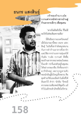 158
ธนกร แสงสินธุ์
             “หากไม่คิดริเริ่ม  ก็ไม่มี
อะไรไปต่อเติมความฝัน”
          นี่คือข้อความบนทวิตเตอร์
เมื่อไม่นานมานี้ของ ธนกร แสง-
สินธุ์ ในวันที่เขาก�ำลังสนุกสนาน
กับการท�ำร้านอาหารที่เขารัก
และใช้มากกว่าแรงกายทุ่มเทให้
กับมัน ‘ก.เอ๋ย ก.กาแฟ’ คือชื่อ
ของร้านอาหารขนาดย่อมในซอย
ปิ่นเกล้า 19 ที่แฝงตัวอยู่ในชุมชน
ได้อย่างกลมกลืน  สิ่งที่ธนกรว่า
มาก็จริงอยู่  เพราะกฎตายตัว
ของนักฝันผู้ยิ่งใหญ่ทั้งหลาย  คือ
สุดท้ายก็ต้องลงมือท�ำในสิ่งที่ได้
ฝันเอาไว้ ค�ำว่า ‘นักฝัน’ จึงจะมี
ความหมายเพียงพอให้พูดถึง แม้
ท�ำไปแล้วจะส�ำเร็จหรือไม่ก็ตาม
            เจ้าของร้าน ก.เอ๋ย    
ก.กาแฟ จากนักข่าวชาวบ้านสู่
ร้านอาหารเล็กๆ เพื่อชุมชน
 