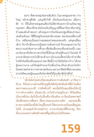 159
ธนกร คือชายหนุ่มวัยสามสิบต้นๆ ในมาดหนุ่มเคราดก ร่าง
ใหญ่ หน้าตาดูขึงขัง แต่บุคลิกใจดี เป็นกันเองกับทุกคน เมื่อราว
สัก 15 ปีที่แล้วชายหนุ่มคนเดียวกันได้พาตัวเองจากบ้านเกิดมาอยู่
กรุงเทพฯ เพื่อมาศึกษาต่อในระดับปริญญาตรีที่มหาวิทยาลัยราชภัฏ
บ้านสมเด็จเจ้าพระยา  เด็กหนุ่มจากจังหวัดนครปฐมที่ชอบท�ำของ-
เล่นด้วยตัวเอง ใช้ชีวิตอยู่กับธรรมชาติมาตลอด ชอบช่วยเหลืองานที่
บ้าน เหมือนจะเป็นคนว่านอนสอนง่ายของครอบครัว แต่จุดเปลี่ยน
เล็กๆ  ก็มาถึงเมื่อธนกรปฏิเสธการเอ็นทรานซ์  ด้วยเหตุผลว่าเขาไม่
ชอบการแข่งขันทางการศึกษาเพื่อคัดเลือกคนเพียงส่วนหนึ่ง  และ
เขายังบอกปัดวิชาทางสายวิทย์ที่เรียนมาด้วยรู้ตัวเองว่าไม่ถนัด  ที
แรกเขาคิดอยากจะไปศึกษาด้านการโรงแรมเพื่อจะได้มาท�ำอาชีพ
ไกด์ทัวร์เหมือนที่เคยมองภาพอาชีพนี้ว่าจะได้เปิดโลกกว้าง  ได้เจอ
ผู้คนมากมาย  แต่โค้งสุดท้ายเขาก็เปลี่ยนใจมาค้นหาตัวเองในวิชา
นิเทศศาสตร์ สาขาวารสารศาสตร์แทน เพราะอาชีพนักสื่อสารมวลชน
น่าจะได้พบเจอผู้คนและเปิดโลกทัศน์ได้ไม่แพ้อาชีพไกด์ทัวร์
“เด็กสมัยก่อนช่วงปิดเทอมต้องหางานพิเศษท�ำ  เราก็อยาก
มีงาน จึงไปหางานท�ำจนได้ไปอยู่ที่บริษัทโปรดักชั่นเฮ้าส์ที่ท�ำในเรื่อง
ของการออกแบบเวที การติดตั้งเวที ตรงนั้นก็เป็นจุดเปลี่ยนให้เรารู้
ว่าการท�ำงานจริงๆ เป็นอย่างไร เราไปท�ำงานอยู่กับเขา ได้เงินเดือน
เป็นรายชั่วโมง มันก็เกี่ยวกับเรื่องที่เราเรียนด้วย เราเรียนนิเทศศาสตร์
เป็นเรื่องของการสื่อสาร เรื่องการออกแบบความคิด” และหน่อเชื้อ
ทางความคิดนี่เองที่เติบใหญ่ขึ้นจนท�ำให้ธนกรกลายเป็นคนที่อยู่เฉย
ไม่ได้ เขาตะลุยท�ำกิจกรรมต่างๆ มากมายในช่วงที่ศึกษาอยู่ ด้วย
เรี่ยวแรงและความคิดสร้างสรรค์ที่ดูเหมือนจะไม่มีวันหมด
 