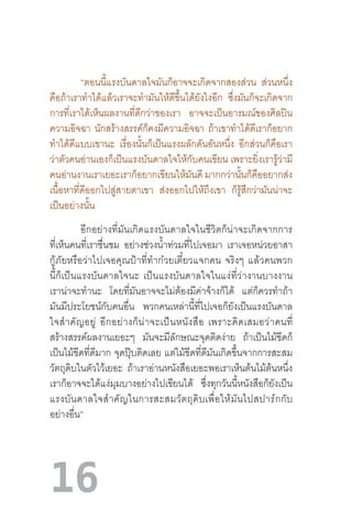 16
	
	 “ตอนนี้แรงบันดาลใจมันก็อาจจะเกิดจากสองส่วน ส่วนหนึ่ง
คือถ้าเราท�ำได้แล้วเราจะท�ำมันให้ดีขึ้นได้ยังไงอีก ซึ่งมันก็จะเกิดจาก
การที่เราได้เห็นผลงานที่ดีกว่าของเรา อาจจะเป็นอารมณ์ของศิลปิน
ความอิจฉา นักสร้างสรรค์ก็คงมีความอิจฉา ถ้าเขาท�ำได้ดีเราก็อยาก
ท�ำได้ดีแบบเขานะ เรื่องนั้นก็เป็นแรงผลักดันอันหนึ่ง อีกส่วนก็คือเรา
ว่าตัวคนอ่านเองก็เป็นแรงบันดาลใจให้กับคนเขียน เพราะยิ่งเรารู้ว่ามี
คนอ่านงานเราเยอะเราก็อยากเขียนให้มันดี มากกว่านั้นก็คืออยากส่ง
เนื้อหาที่ดีออกไปสู่สายตาเขา ส่งออกไปให้ถึงเขา ก็รู้สึกว่ามันน่าจะ
เป็นอย่างนั้น
อีกอย่างที่มันเกิดแรงบันดาลใจในชีวิตก็น่าจะเกิดจากการ
ที่เห็นคนที่เราชื่นชม อย่างช่วงน�้ำท่วมที่ไปเจอมา เราเจอหน่วยอาสา
กู้ภัยหรือว่าไปเจอคุณป้าที่ท�ำก๋วยเตี๋ยวแจกคน  จริงๆ  แล้วคนพวก
นี้ก็เป็นแรงบันดาลใจนะ  เป็นแรงบันดาลใจในแง่ที่ว่างานบางงาน
เราน่าจะท�ำนะ โดยที่มันอาจจะไม่ต้องมีค่าจ้างก็ได้ แต่ก็ควรท�ำถ้า
มันมีประโยชน์กับคนอื่น พวกคนเหล่านี้ที่ไปเจอก็ยังเป็นแรงบันดาล
ใจส�ำคัญอยู่  อีกอย่างก็น่าจะเป็นหนังสือ  เพราะคิดเสมอว่าคนที่
สร้างสรรค์ผลงานเยอะๆ มันจะมีลักษณะจุดติดง่าย ถ้าเป็นไม้ขีดก็
เป็นไม้ขีดที่ดีมาก จุดปุ๊บติดเลย แต่ไม้ขีดที่ดีมันเกิดขึ้นจากการสะสม
วัตถุดิบในตัวไว้เยอะ ถ้าเราอ่านหนังสือเยอะพอเราเห็นต้นไม้ต้นหนึ่ง
เราก็อาจจะได้แง่มุมบางอย่างไปเขียนได้ ซึ่งทุกวันนี้หนังสือก็ยังเป็น
แรงบันดาลใจส�ำคัญในการสะสมวัตถุดิบเพื่อให้มันไปสปาร์กกับ
อย่างอื่น”
 