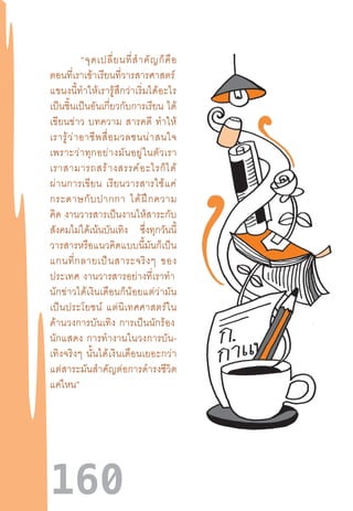 160
“จุดเปลี่ยนที่ส�ำคัญก็คือ
ตอนที่เราเข้าเรียนที่วารสารศาสตร์ 
แขนงนี้ท�ำให้เรารู้สึกว่าเริ่มได้อะไร
เป็นชิ้นเป็นอันเกี่ยวกับการเรียน  ได้
เขียนข่าว  บทความ  สารคดี  ท�ำให้
เรารู้ว่าอาชีพสื่อมวลชนน่าสนใจ
เพราะว่าทุกอย่างมันอยู่ในตัวเรา
เราสามารถสร้างสรรค์อะไรก็ได้
ผ่านการเขียน  เรียนวารสารใช้แค่
กระดาษกับปากกา  ได้ฝึกความ
คิด  งานวารสารเป็นงานให้สาระกับ
สังคมไม่ได้เน้นบันเทิง ซึ่งทุกวันนี้
วารสารหรือแนวคิดแบบนี้มันก็เป็น
แกนที่กลายเป็นสาระจริงๆ  ของ
ประเทศ  งานวารสารอย่างที่เราท�ำ 
นักข่าวได้เงินเดือนก็น้อยแต่ว่ามัน
เป็นประโยชน์  แต่นิเทศศาสตร์ใน
ด้านวงการบันเทิง  การเป็นนักร้อง 
นักแสดง  การท�ำงานในวงการบัน-
เทิงจริงๆ  นั้นได้เงินเดือนเยอะกว่า
แต่สาระมันส�ำคัญต่อการด�ำรงชีวิต
แค่ไหน”
 