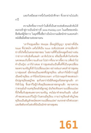 161
และก็เหมือนฉากหนึ่งในหนังนักศึกษา  ที่เวลาผ่านไปแล้ว
4 ปี
ความคิดที่อยากจะท�ำในสิ่งที่เป็นสาระต่อสังคมผลักดันให้
ธนกรเข้าสู่การเป็นนักข่าวที่  www.thaiday.com  ในเครือของหนัง-
สือพิมพ์ผู้จัดการ  ในยุคที่ขึ้นชื่อว่าเป็นโรงงานผลิตนักข่าวและคนท�ำ
หนังสือมือดีหลายต่อหลายคน
“เราก็จะดูแลเรื่อง lifestyle เรื่องภูมิปัญญา ทุกอย่างที่เป็น
Issue ที่น่าสนใจ แต่ไม่ได้เป็น Issue ระดับประเทศ เราจะเลือกท�ำ
ข่าวที่เกิดขึ้นในตรอกซอกซอย  ในสถานที่ที่ไม่มีคนพูดถึงอย่างเช่น
ว่าข่าวการจับลิงที่แสมด�ำ  เอาลิงไปขาย  หรือเรื่องที่เด็กในจังหวัด
นครพนมเก็บขี้ควายแล้วเอาไปฝากที่ธนาคารขี้ควาย (เพื่อน�ำไป
ท�ำเป็นปุ๋ย)  เราก็น�ำเสนอ  ข่าวชุมชนมันเป็นพื้นที่ที่เป็นจุดเปลี่ยน
ของความเจริญที่เข้าไปเปลี่ยนแปลง  อย่างเช่นเราเคยท�ำข่าวชุมชน
บางขุนนนท์ เมื่อก่อนเป็นแหล่งที่ปลูกทุเรียน แล้วเราก็นั่งนึกว่าฤดูนี้
เป็นหน้าทุเรียน เราก็นั่งรถไปตระเวนหา เราไปถามลุงเจ้าของสวนว่า
ยังปลูกทุเรียนอยู่ไหม ลุงก็บอกว่ายังมีต้นอยู่แต่ไม่ออกลูกแล้ว เรา
ก็เข้าไปดู ซึ่งเขาก็ไม่รู้ว่าต้นทุเรียนของเขาออกลูกแล้ว หมายความ
ว่าสวนมันร้างแต่ทุเรียนยังมีลูกอยู่  มันก็สะท้อนความเปลี่ยนแปลง
ที่เกิดขึ้นกับชุมชนเพราะความเจริญ คนไม่มาท�ำสวนกันแล้ว แม้แต่
เจ้าของสวนเองก็ไม่รู้ว่าในสวนมีทุเรียน  ถามว่าทุเรียนส�ำคัญไหม
ทุเรียนเป็นสัญลักษณ์ของความเปลี่ยนแปลง” ธนกรกล่าวถึงช่วงเวลา
และข้อสังเกตในช่วงที่ยังเป็นนักข่าวสายชุมชน
 