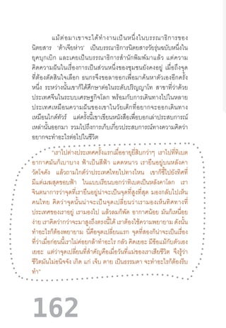 162
แม้ต่อมาเขาจะได้ท�ำงานเป็นหนึ่งในบรรณาธิการของ
นิตยสาร ‘ต้าเจียห่าว’ เป็นบรรณาธิการนิตยสารวัยรุ่นฉบับหนึ่งใน
ยุคบุกเบิก  และเคยเป็นบรรณาธิการส�ำนักพิมพ์มาแล้ว  แต่ความ
คิดความฝันในเรื่องการเป็นส่วนหนึ่งของชุมชนยังคงอยู่  เมื่อถึงจุด
ที่ต้องตัดสินใจเลือก  ธนกรจึงขอลาออกเพื่อมาค้นหาตัวเองอีกครั้ง
หนึ่ง ระหว่างนั้นเขาก็ได้ศึกษาต่อในระดับปริญญาโท สาขาที่ว่าด้วย
ประเทศจีนในระบบเศรษฐกิจโลก  พร้อมกับการเดินทางไปในหลาย
ประเทศเหมือนความฝันของเขาในวัยเด็กที่อยากจะออกเดินทาง
เหมือนไกด์ทัวร์ แต่ครั้งนี้เขาเขียนหนังสือเพื่อบอกเล่าประสบการณ์
เหล่านั้นออกมา รวมไปถึงการเก็บเกี่ยวประสบการณ์ทางความคิดว่า
อยากจะท�ำอะไรต่อไปในชีวิต
“เราไปต่างประเทศครั้งแรกเมื่ออายุยี่สิบกว่าๆ เราไปที่ทิเบต
อากาศมันก็เบาบาง  ฟ้าเป็นสีฟ้า  แดดหนาว  เรายืนอยู่บนหลังคา
วัดโจคัง แล้วถามไกด์ว่าประเทศไทยไปทางไหน เขาก็ชี้ไปยังทิศที่
มีแต่เมฆสุดขอบฟ้า ในแบบเรียนบอกว่าทิเบตเป็นหลังคาโลก เรา
จินตนาการว่าจุดที่เรายืนอยู่น่าจะเป็นจุดที่สูงที่สุด  มองกลับไปเห็น
คนไทย  คิดว่าจุดนั้นน่าจะเป็นจุดเปลี่ยนว่าเรามองเห็นทิศทางที่
ประเทศของเราอยู่ เรามองไป แล้วลมก็พัด อากาศน้อย มันก็เหนื่อย
ง่าย เราคิดว่ากว่าจะมาสูงถึงตรงนี้ได้ เราต้องใช้ความพยายาม ดังนั้น
ท�ำอะไรก็ต้องพยายาม นี่คือจุดเปลี่ยนแรก จุดที่สองก็น่าจะเป็นเรื่อง
ที่ว่าเมื่อก่อนนี้เราไม่ค่อยกล้าท�ำอะไร กลัว คิดเยอะ มีข้อแม้กับตัวเอง
เยอะ แต่ว่าจุดเปลี่ยนที่ส�ำคัญคือเมื่อวันที่แม่ของเราเสียชีวิต จึงรู้ว่า
ชีวิตมันไม่อนิจจัง เกิด แก่ เจ็บ ตาย เป็นธรรมดา จะท�ำอะไรก็ต้องรีบ
ท�ำ”
 