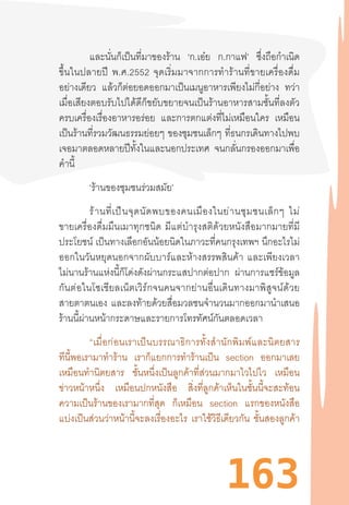 163
และนั่นก็เป็นที่มาของร้าน ‘ก.เอ๋ย ก.กาแฟ’ ซึ่งถือก�ำเนิด
ขึ้นในปลายปี  พ.ศ.2552  จุดเริ่มมาจากการท�ำร้านที่ขายเครื่องดื่ม
อย่างเดียว แล้วก็ต่อยอดออกมาเป็นเมนูอาหารเพียงไม่กี่อย่าง ทว่า
เมื่อเสียงตอบรับไปได้ดีก็ขยับขยายจนเป็นร้านอาหารสามชั้นที่ลงตัว
ครบเครื่องเรื่องอาหารอร่อย และการตกแต่งที่ไม่เหมือนใคร เหมือน
เป็นร้านที่รวมวัฒนธรรมย่อยๆ ของชุมชนเล็กๆ ที่ธนกรเดินทางไปพบ
เจอมาตลอดหลายปีทั้งในและนอกประเทศ จนกลั่นกรองออกมาเพื่อ
ค�ำนี้
‘ร้านของชุมชนร่วมสมัย’
ร้านที่เป็นจุดนัดพบของคนเมืองในย่านชุมชนเล็กๆ  ไม่
ขายเครื่องดื่มมึนเมาทุกชนิด  มีแต่บ�ำรุงสติด้วยหนังสือมากมายที่มี
ประโยชน์ เป็นทางเลือกอันน้อยนิดในภาวะที่คนกรุงเทพฯ นึกอะไรไม่
ออกในวันหยุดนอกจากผับบาร์และห้างสรรพสินค้า  และเพียงเวลา
ไม่นานร้านแห่งนี้ก็โด่งดังผ่านกระแสปากต่อปาก ผ่านการแชร์ข้อมูล
กันต่อในโซเชียลเน็ตเวิร์กจนคนจากย่านอื่นเดินทางมาพิสูจน์ด้วย
สายตาตนเอง และลงท้ายด้วยสื่อมวลชนจ�ำนวนมากออกมาน�ำเสนอ
ร้านนี้ผ่านหน้ากระดาษและรายการโทรทัศน์กันตลอดเวลา
	 “เมื่อก่อนเราเป็นบรรณาธิการทั้งส�ำนักพิมพ์และนิตยสาร
ทีนี้พอเรามาท�ำร้าน เราก็แยกการท�ำร้านเป็น section ออกมาเลย
เหมือนท�ำนิตยสาร ชั้นหนึ่งเป็นลูกค้าที่ส่วนมากมาไวไปไว เหมือน
ข่าวหน้าหนึ่ง เหมือนปกหนังสือ สิ่งที่ลูกค้าเห็นในชั้นนี้จะสะท้อน
ความเป็นร้านของเรามากที่สุด ก็เหมือน section แรกของหนังสือ
แบ่งเป็นส่วนว่าหน้านี้จะลงเรื่องอะไร เราใช้วิธีเดียวกัน ชั้นสองลูกค้า
 