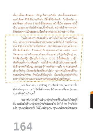 164
นั่งนานขึ้นมาสักหน่อย ก็มีมุมนั่งอ่านหนังสือ ส่วนชั้นสามสามารถ
นอนได้เลย มีโต๊ะปิงปองให้เล่น มีพื้นที่เป็นส่วนตัว ก็เหมือนกับการ
อ่านนิตยสารสักเล่ม อ่านหน้านี้ผ่อนคลาย หน้านี้เป็น feature หน้านี้
เป็น gadget เราก็แบ่งร้านแบบนี้เหมือนกัน อย่างตัวร้านการตกแต่ง
ก็สะท้อนความเป็นชุมชน เหมือนที่เราเคยน�ำเสนอผ่านข่าวมาก่อน
	 ในเรื่องของการตกแต่งร้าน  เราไม่ได้ก๊อปปี้มาจากที่ใดที่
หนึ่ง แต่ว่าเราเอามาในสิ่งที่เราคิดว่ามันน่าจะไปกันได้ วัสดุที่มารวม
กันแล้วมันกลายเป็นร้านที่แปลกตา มันไม่ใช่อารมณ์แบบเพลินวาน
ที่หัวหินเสียทีเดียว ร้านของเรามันผสมผสานจากหลายอย่าง หลาย
วัฒนธรรม อย่างวัยของเรามันคาบเกี่ยวระหว่างวัยรุ่นกับผู้ใหญ่ เรา
จึงได้อานิสงส์รู้ว่าผู้ใหญ่ที่แก่กว่าเรา 10–20 ปีนั้นคิดอะไร เรารู้ว่า
เด็กที่อายุต�่ำกว่าเราคิดอะไร ฉะนั้นร้านเราจึงเป็นบ้านของครอบครัว
นักศึกษาจนถึงผู้ใหญ่ เพราะเรารู้ว่าเขาต้องการอะไร ชุมชนของคนที่
เข้ามาในร้าน มันจะสลับสับเปลี่ยนกันไปมา อย่างเช่นเมื่อตอนที่ร้าน
ของเราโดนน�้ำท่วม ก็จะมีคนที่เป็นลูกค้า เป็นคนคุ้นเคยประจ�ำร้าน
มาช่วยกันท�ำความสะอาด มาช่วยกันตกแต่งร้านใหม่ทั้งหมด”
	 จากนักข่าวสายชาวบ้านสู่การเป็นเจ้าของร้านอาหารชื่อ
ดังในย่านชุมชน อะไรคือสิ่งที่เขามองเห็นในความเปลี่ยนแปลงของ
ชุมชนสังคมไทยในยุคนี้
	 “มองเห็นว่าพอมีเงินเข้ามาผู้คนก็ขายที่ดินเดิมแล้วไปอยู่ที่
อื่น พอมีอะไรเข้ามาบ้านทุกบ้านก็พร้อมจะไป ใครให้ 10 ล้านก็ย้าย
แล้ว ทุกคนพร้อมจะทิ้ง ไม่มีใครรักชุมชน ทุกคนพร้อมจะย้ายเพราะ
 